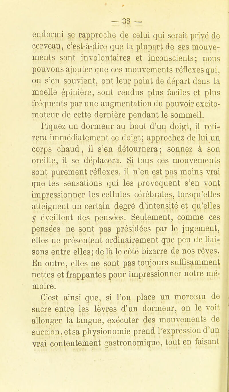 endormi se rapproche de celui qui serait privé de cerveau, c'est-à-dire que la plupart de ses mouve- ments sont involontaires et inconscients; nous pouvons ajouter que ces mouvements réflexes qui, on s'en souvient, ont leur point de départ dans la moelle épinière, sont rendus plus faciles et plus fréquents par une augmentation du pouvoir excifco- moteur de cette dernière pendant le sommeil. Piquez un dormeur au bout d'un doigt, il reti- rera immédiatement ce doigt; approchez de lui un corps chaud, il s'en détournera ; sonnez à son oreille, il se déplacera. Si tous ces mouvements sont purement réflexes, il n'en est pas moins vrai que les sensations qui les provoquent s'en vont impressionner les cellules cérébrales, lorsqu'elles atteignent un certain degré d'intensité et qu'elles y éveillent des pensées. Seulement, comme ces pensées ne sont pas présidées par le jugement, elles ne présentent ordinairement que peu de liai- sons entre elles; de là le côté bizarre de nos rêves. En outre, elles ne sont pas toujours suffisamment nettes et frappantes pour impressionner notre mé- moire. C'est ainsi que, si l'on place un morceau de sucre entre les lèvres d'un dormeur, on le voit allonger la langue, exécuter des mouvements de succion, et sa physionomie prend l'expression d'un vrai contentement gastronomique, tout en faisant