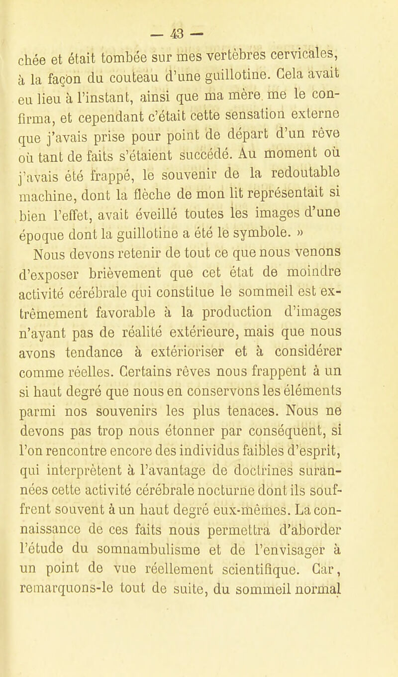 chée et était tombée sur mes vertèbres cervicales, à la façon du couteau d'une guillotine. Gela avait eu lieu à l'instant, ainsi que ma mère, me le con- firma, et cependant c'était cette sensation externe que j'avais prise pour point de départ d'un rêve où tant de faits s'étaient succédé. Au moment où j'avais été frappé, le souvenir de la redoutable machine, dont la flèche de mon lit représentait si bien l'effet, avait éveillé toutes les images d'une époque dont la guillotine a été le symbole. » Nous devons retenir de tout ce que nous venons d'exposer brièvement que cet état de moindre activité cérébrale qui constitue le sommeil est ex- trêmement favorable à la production d'images n'ayant pas de réalité extérieure, mais que nous avons tendance à extérioriser et à considérer comme réelles. Certains rêves nous frappent à un si haut degré que nous en conservons les éléments parmi nos souvenirs les plus tenaces. Nous ne devons pas trop nous étonner par conséquent, si l'on rencontre encore des individus faibles d'esprit, qui interprètent à l'avantage de doctrines suran- nées cette activité cérébrale nocturne dont ils souf- frent souvent à un haut degré eux-mêmes. La con- naissance de ces faits nous permettra d'aborder l'étude du somnambulisme et de l'envisager à un point de vue réellement scientifique. Car, remarquons-le tout de suite, du sommeil normal