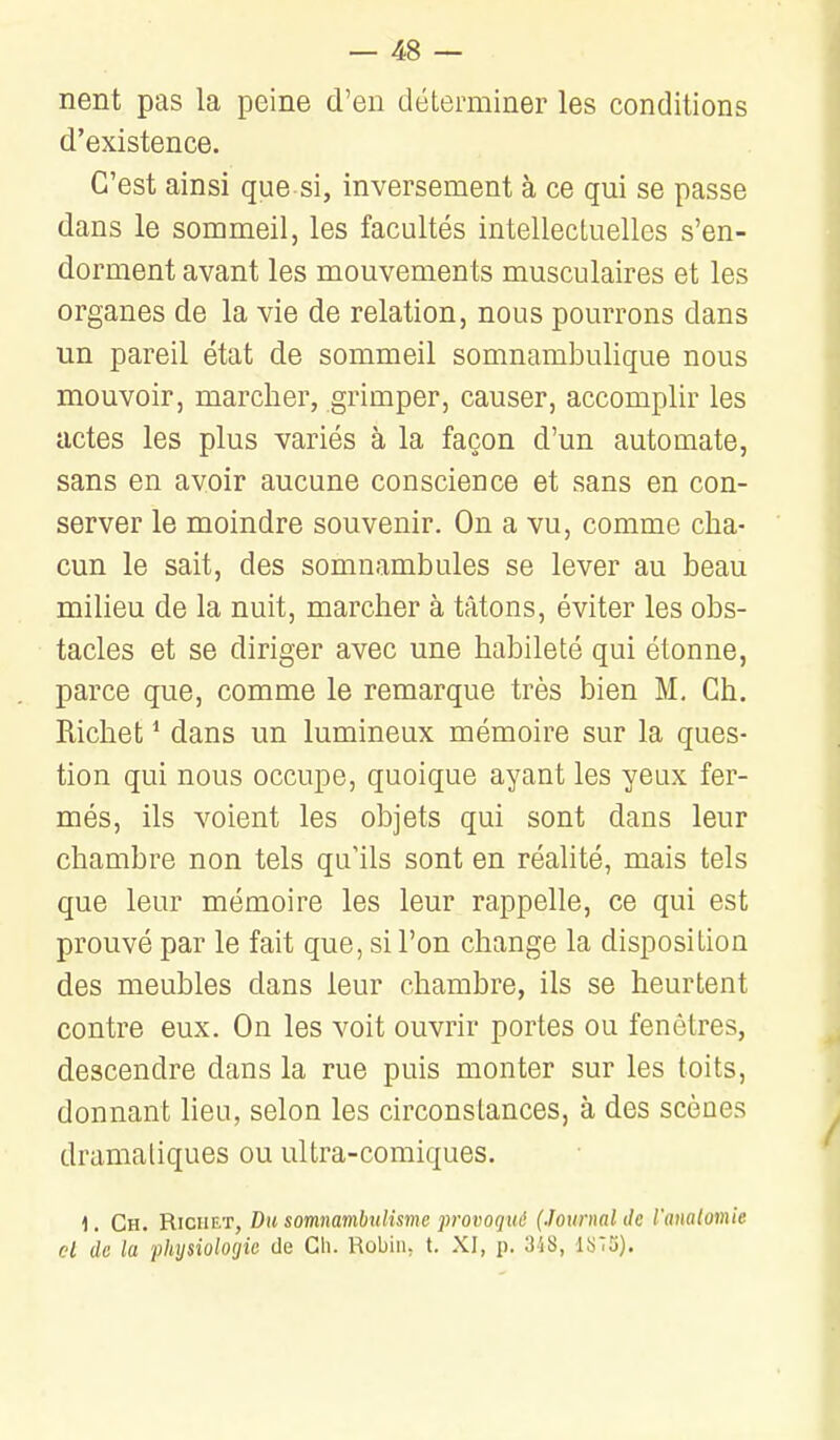 nent pas la peine d'en déterminer les conditions d'existence. C'est ainsi que si, inversement à ce qui se passe dans le sommeil, les facultés intellectuelles s'en- dorment avant les mouvements musculaires et les organes de la vie de relation, nous pourrons dans un pareil état de sommeil somnambulique nous mouvoir, marcher, grimper, causer, accomplir les actes les plus variés à la façon d'un automate, sans en avoir aucune conscience et sans en con- server le moindre souvenir. On a vu, comme cha- cun le sait, des somnambules se lever au beau milieu de la nuit, marcher à tâtons, éviter les obs- tacles et se diriger avec une habileté qui étonne, parce que, comme le remarque très bien M, Ch. Richet * dans un lumineux mémoire sur la ques- tion qui nous occupe, quoique ayant les yeux fer- més, ils voient les objets qui sont dans leur chambre non tels qu'ils sont en réalité, mais tels que leur mémoire les leur rappelle, ce qui est prouvé par le fait que, si l'on change la disposition des meubles dans leur chambre, ils se heurtent contre eux. On les voit ouvrir portes ou fenêtres, descendre dans la rue puis monter sur les toits, donnant lieu, selon les circonstances, à des scènes dramatiques ou ultra-comiques. 1. Ch. Richet, Dit somnambulisme provoqué (Journal de l'analomie cl de la physiologie de Gli. Robiiu t. XI, p. 318,