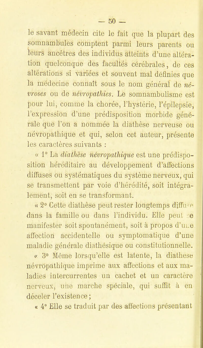 — so- le savant médecin cite le fait que la plupart des somnambules comptent parmi leurs parents ou leurs ancêtres des individus atteints d'une altéra- tion quelconque des facultés cérébrales, de ces altérations si variées et souvent mal définies que la médecine connaît sous le nom général de né- vroses ou de névropatliies. Le somnambulisme est pour lui, comme la chorée, l'hystérie, l'épilepsie, l'expression d'une prédisposition morbide géné- rale que l'on a nommée la diathèse nerveuse ou névropathique et qui, selon cet auteur, présente les caractères suivants : « 1° La diathèse névropathique est une prédispo- sition héréditaire au développement d'affections diffuses ou systématiques du système nerveux, qui se transmettent par voie d'hérédité, soit intégra- lement, soit en se transformant. « 2° Cette diathèse peut rester longtemps diffa-o dans la famille ou dans l'individu. Elle peut .-e manifester soit spontanément, soit à propos d'ui.e affection accidentelle ou symptomatique d'une maladie générale diathésique ou constitutionnelle. ('. 3° Même lorsqu'elle est latente, la diathèse névropathique imprime aux affections et aux ma- ladies intercurrentes un cachet et un caractère nerveux, une marche spéciale, qui suffît à en déceler l'existence ; « 4° Elle se traduit par des affections présentant