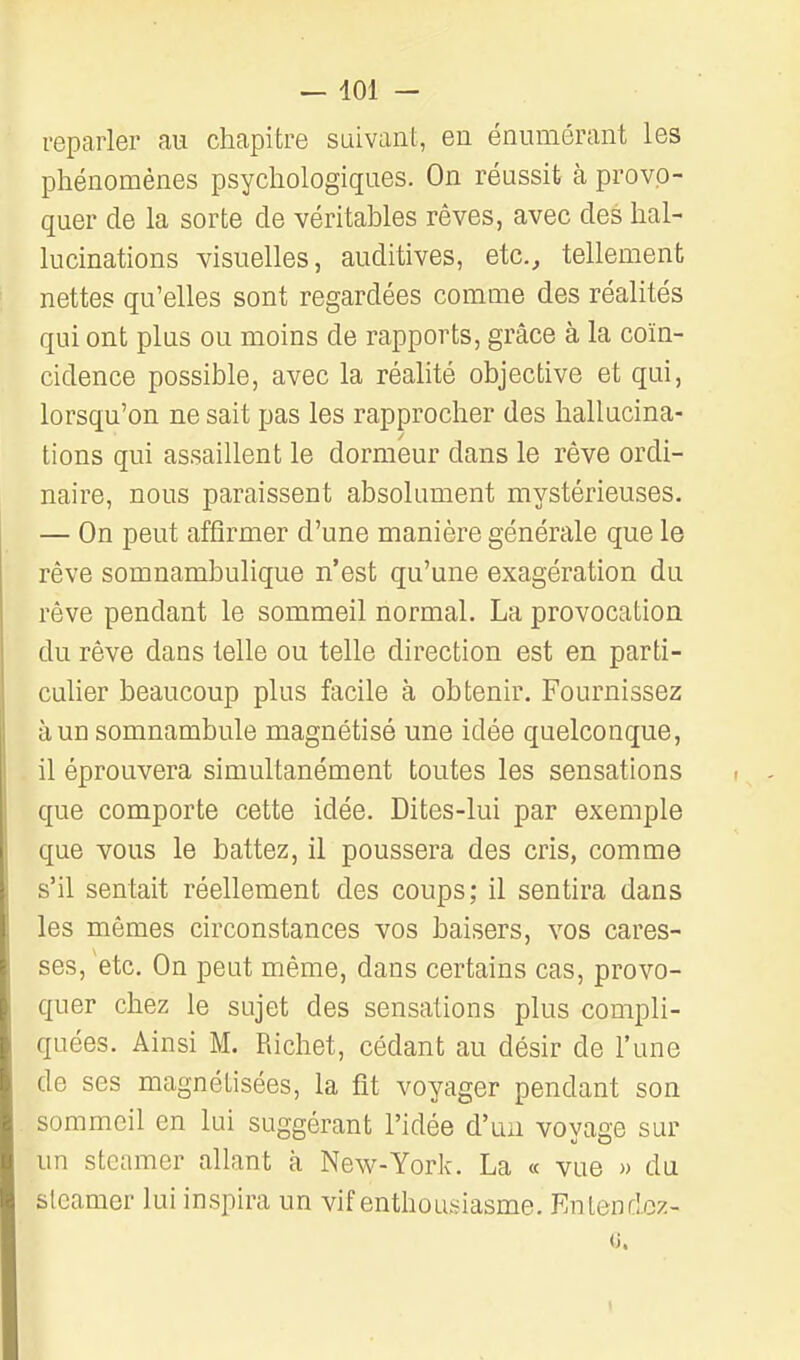 reparler au chapitre suivant, en énumérant les phénomènes psychologiques. On réussit à provo- quer de la sorte de véritables rêves, avec des hal- lucinations visuelles, auditives, etc.^ tellement nettes qu'elles sont regardées comme des réalités qui ont plus ou moins de rapports, grâce à la coïn- cidence possible, avec la réalité objective et qui, lorsqu'on ne sait pas les rapprocher des hallucina- tions qui assaillent le dormeur dans le rêve ordi- naire, nous paraissent absolument mystérieuses. — On peut affirmer d'une manière générale que le rêve somnambulique n'est qu'une exagération du rêve pendant le sommeil normal. La provocation du rêve dans telle ou telle direction est en parti- cuher beaucoup plus facile à obtenir. Fournissez à un somnambule magnétisé une idée quelconque, il éprouvera simultanément toutes les sensations que comporte cette idée. Dites-lui par exemple que vous le battez, il poussera des cris, comme s'il sentait réellement des coups; il sentira dans les mêmes circonstances vos baisers, vos cares- ses, etc. On peut même, dans certains cas, provo- quer chez le sujet des sensations plus compli- quées. Ainsi M. Richet, cédant au désir de l'une de ses magnétisées, la fit voyager pendant son sommeil en lui suggérant l'idée d'au voyage sur un steamer allant à New-York. La « vue » du steamer lui inspira un vif enthousiasme. Entendcz- (j.