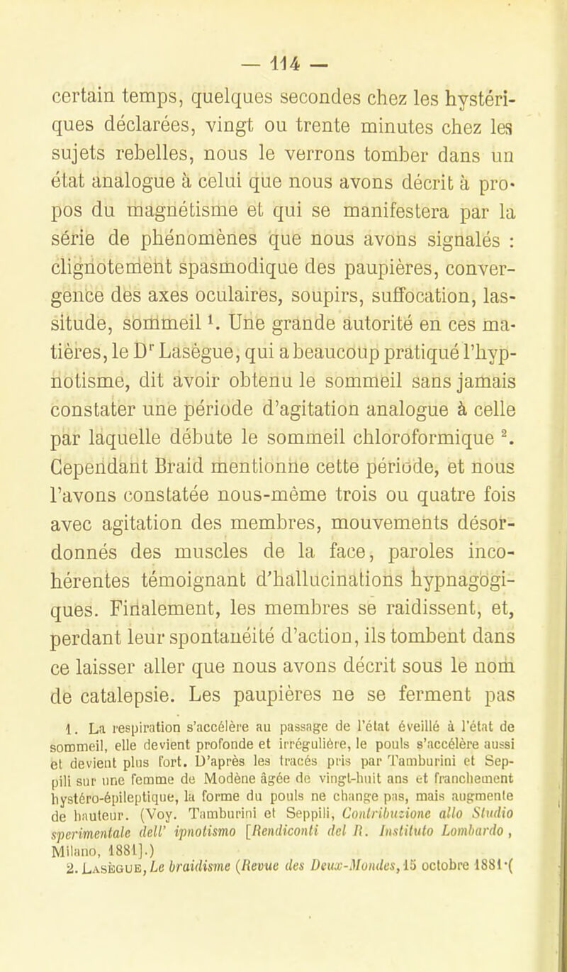 certain temps, quelques secondes chez les hystéri- ques déclarées, vingt ou trente minutes chez les sujets rebelles, nous le verrons tomber dans un état analogue à celui que nous avons décrit à pro- pos du magnétisme et qui se manifestera par la série de phénomènes que nous avons signalés : clignotenleht spasmodiqae des paupières, conver- gence des axes oculaires, soupirs, suffocation, las- situde, sommeil ^. Une grande autorité en ces ma- tières, le D Lasègue, qui a beaucoup pratiqué l'hyp- notisme, dit avoir obtenu le sommiBil sans jamais constater une période d'agitation analogue à celle par laquelle débute le sommeil chloroformique ^ Cependant Braid mentionne cette période, et nous l'avons constatée nous-mème trois ou quatre fois avec agitation des membres, mouvements désor- donnés des muscles de la face, paroles inco- hérentes témoignant d'hallucinations liypnagogi- ques. Finalement, les membres se raidissent, et, perdant leur spontanéité d'action, ils tombent dans ce laisser aller que nous avons décrit sous le nom de catalepsie. Les paupières ne se ferment pas 1. La respiration s'accélère au passage de l'état éveillé à l'état de sommeil, elle devient profonde et irrégulièie, le pouls s'accélère aussi et devient plus fort. Ù'après les tracés pris par Tamburini et Sep- pili sur une femme de Modèue âgée do vingt-huit ans et franchement hystéro-épileptique, la forme du pouls ne change pus, mais augraeiile de hauteur. (Voy. Tamburini et Seppili, Conlribuzione alla Studio sperimentalc deW ipnotismo [liendiconti del i\. Instihito Lombardo, Milano, 1881].) 2. Lasègue, Le braidisme {Revue des Deux-Mondes,15 octobre 1881'(