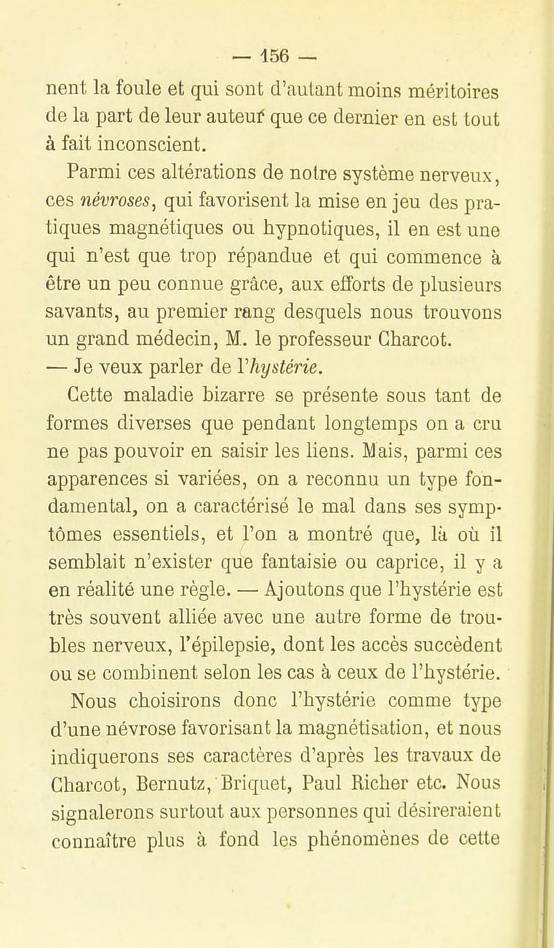 nent la foule et qui sont d'autant moins méFÎtoires de la part de leur auteuf que ce dernier en est tout à fait inconscient. Parmi ces altérations de notre système nerveux, ces névroses, qui favorisent la mise en jeu des pra- tiques magnétiques ou hypnotiques, il en est une qui n'est que trop répandue et qui commence à être un peu connue grâce, aux efforts de plusieurs savants, au premier rang desquels nous trouvons un grand médecin, M. le professeur Gharcot. — Je veux parler de Vhystérie. Cette maladie bizarre se présente sous tant de formes diverses que pendant longtemps on a cru ne pas pouvoir en saisir les liens. Mais, parmi ces apparences si variées, on a reconnu un type fon- damental, on a caractérisé le mal dans ses symp- tômes essentiels, et l'on a montré que, là où il semblait n'exister que fantaisie ou caprice, il y a en réalité une règle. — Ajoutons que l'hystérie est très souvent alliée avec une autre forme de trou- bles nerveux, l'épilepsie, dont les accès succèdent ou se combinent selon les cas à ceux de l'hystérie. Nous choisirons donc l'hystérie comme type d'une névrose favorisant la magnétisation, et nous indiquerons ses caractères d'après les travaux de Gharcot, Bernutz, Briquet, Paul Richer etc. Nous signalerons surtout aux personnes qui désireraient connaître plus à fond les phénomènes de cette