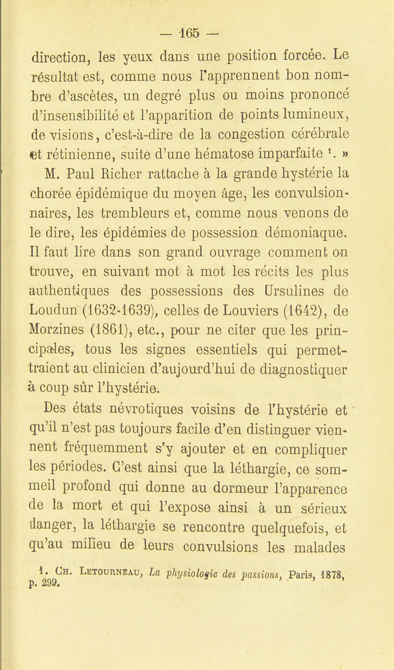 direction, les yeux dans une position forcée. Le résultat est, comme nous l'apprennent bon nom- bre d'ascètes, un degré plus ou moins prononcé d'insensibilité et l'apparition de points lumineux, de visions, c'est-à-dire de la congestion cérébrale et rétinienne, suite d'une bématose imparfaite K » M. Paul Ricber rattacbe à la grande bystérie la chorée épidémique du moyen âge, les convulsion- naires, les trembleurs et, comme nous venons de le dire, les épidémies de possession démoniaque. Il faut lire dans son grand ouvrage comment on trouve, en suivant mot à mot les récits les plus autbentiques des possessions des Qrsulines de Loudun (1632-1639), celles de Louviers (1642), de Morzines (1861), etc., pour ne citer que les prin- cipales, tous les signes essentiels qui permet- traient au clinicien d'aujourd'hui de diagnostiquer à coup sûr l'hystérie. Des états névrotiques voisins de l'hystérie et qu'il n'est pas toujours facile d'en distinguer vien- nent fréquemment s'y ajouter et en compliquer les périodes. C'est ainsi que la léthargie, ce som- meil profond qui donne au dormeur l'apparence de la mort et qui l'expose ainsi à un sérieux danger, la léthargie se rencontre quelquefois, et qu'au milieu de leurs convulsions les malades 1. Ch. Letournbau, La phi/siologie des passions, Paris, 1878,