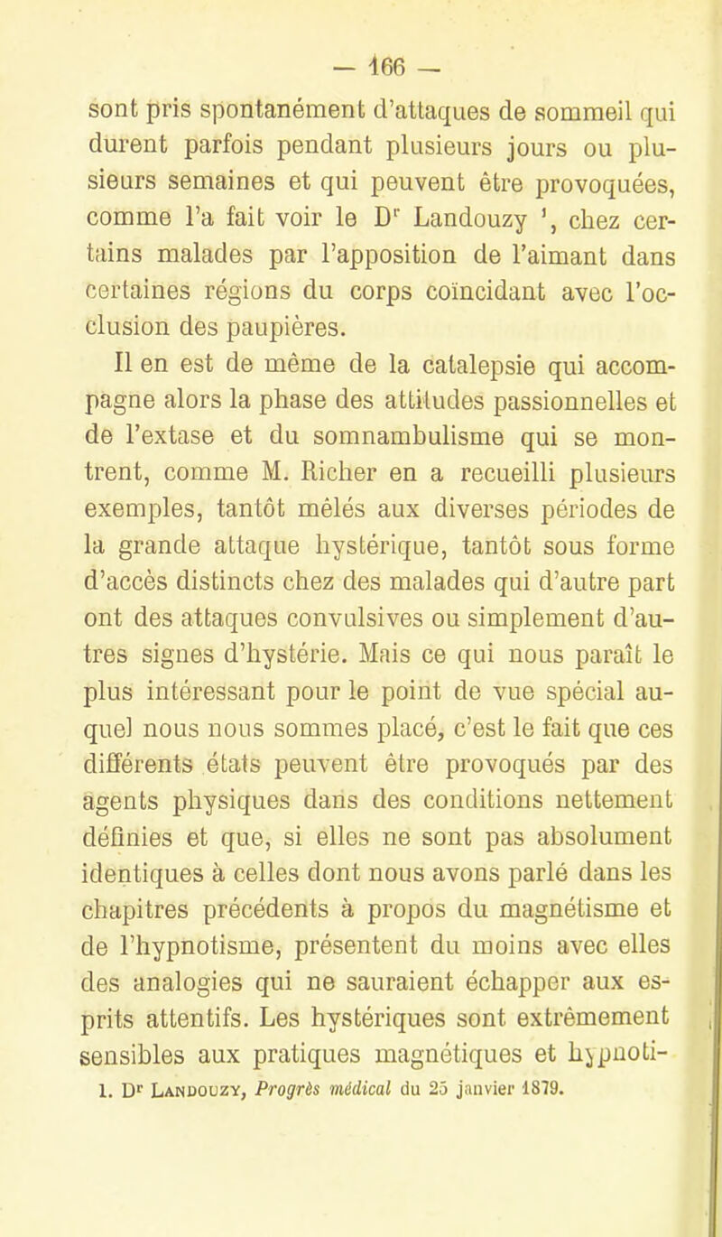 sont pris spontanément d'attaques de sommeil qui durent parfois pendant plusieurs jours ou plu- sieurs semaines et qui peuvent être provoquées, comme l'a fait voir le D Landouzy chez cer- tains malades par l'apposition de l'aimant dans certaines régions du corps coïncidant avec l'oc- clusion des paupières. Il en est de même de la catalepsie qui accom- pagne alors la phase des attitudes passionnelles et de l'extase et du somnambuhsme qui se mon- trent, comme M. Richer en a recueilli plusieurs exemples, tantôt mêlés aux diverses périodes de la grande attaque hystérique, tantôt sous forme d'accès distincts chez des malades qui d'autre part ont des attaques convulsives ou simplement d'au- tres signes d'hystérie. Mais ce qui nous paraît le plus intéressant pour le point de vue spécial au- quel nous nous sommes placé, c'est le fait que ces différents états peuvent être provoqués par des agents physiques dans des conditions nettement définies et que, si elles ne sont pas absolument identiques à celles dont nous avons parlé dans les chapitres précédents à propos du magnétisme et de l'hypnotisme, présentent du moins avec elles des analogies qui ne sauraient échapper aux es- prits attentifs. Les hystériques sont extrêmement sensibles aux pratiques magnétiques et h^puoti- 1. D^ Landouzy, Progrès médical du 25 janvier 1879.