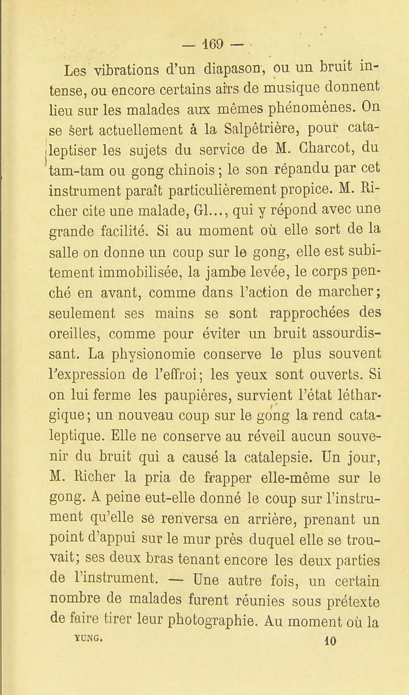 Les vibrations d'un diapason, ou un bruit in- tense, ou encore certains aiïs de musique donnent lieu sur les malades aux mêmes phénomènes. On se sert actuellement à la Salpêtrière, pour cafca- ileptiser les sujets du service de M. Gharcot, du ^am-tam ou gong chinois ; le son répandu par cet instrument paraît particulièrement propice. M. Ri- cher cite une malade, Gl..., qui y répond avec une grande facilité. Si au moment où elle sort de la salle on donne un coup sur le gong, elle est subi- tement immobilisée, la jambe levée, le corps pen- ché en avant, comme dans l'action de marcher; seulement ses mains se sont rapprochées des oreilles, comme pour éviter un bruit assourdis- sant. La physionomie conserve le plus souvent ^expression de l'effroi; les yeux sont ouverts. Si on lui ferme les paupières, survient l'état léthar- gique ; un nouveau coup sur le gong la rend cata- leptique. Elle ne conserve au réveil aucun souve- nir du bruit qui a causé la catalepsie. Un jour, M. Richer la pria de frapper elle-même sur le gong. A peine eut-elle donné le coup sur l'instru- ment qu'elle se renversa en arrière, prenant un point d'appui sur le mur près duquel elle se trou- vait; ses deux bras tenant encore les deux parties de l'instrument. — Une autre fois, un certain nombre de malades furent réunies sous prétexte de faire tirer leur photographie. Au moment où la YONG. IQ