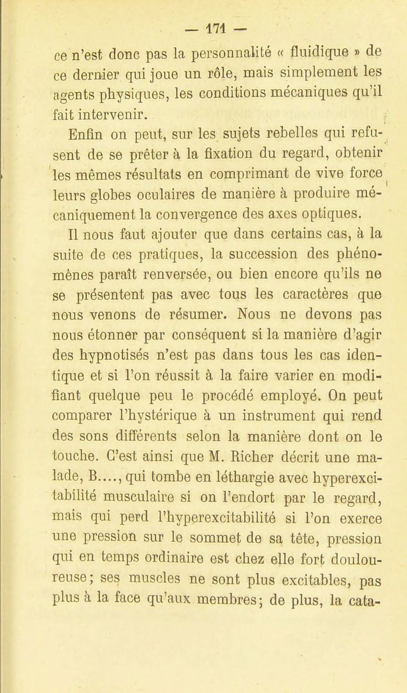 ce n'est donc pas la personnalité « fluidique » de ce dernier qui joue un rôle, mais simplement les agents physiques, les conditions mécaniques qu'il fait intervenir. Enfin on peut, sur les sujets rebelles qui refu- sent de se prêter à la fixation du regard, obtenir les mêmes résultats en comprimant de vive force ^ leurs globes oculaires de manière à produire mé- caniquement la convergence des axes optiques. Il nous faut ajouter que dans certains cas, à la suite de ces pratiques, la succession des phéno- mènes paraît renversée, ou bien encore qu'ils ne se présentent pas avec tous les caractères que nous venons de résumer. Nous ne devons pas nous étonner par conséquent si la manière d'agir des hypnotisés n'est pas dans tous les cas iden- tique et si l'on réussit à la faire varier en modi- fiant quelque peu le procédé employé. On peut comparer l'hystérique à un instrument qui rend des sons difiérents selon la manière dont on le touche. C'est ainsi que M. Richer décrit une ma- lade, B...., qui tombe en léthargie avec hyperexci- tabilité musculaire si on l'endort par le regard, mais qui perd l'hyperexcitabilité si l'on exerce une pression sur le sommet de sa tête, pression qui en temps ordinaire est chez elle fort doulou- reuse; ses muscles ne sont plus excitables, pas plus h la face qu'aux membres; de plus, la cata-