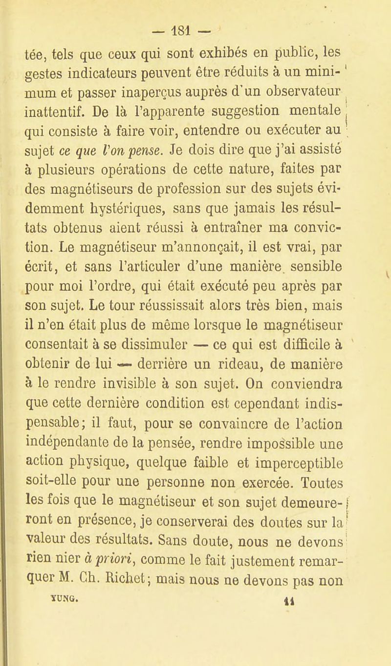tée, tels que ceux qui sont exhibés en public, les gestes indicateurs peuvent être réduits à un mini- ' mum et passer inaperçus auprès d'un observateur , inattentif. De là l'apparente suggestion mentale ^ qui consiste à faire voir, entendre ou exécuter au sujet ce que Von -pense. Je dois dire que j'ai assisté à plusieurs opérations de cette nature, faites par des magnétiseurs de profession sur des sujets évi- demment hystériques, sans que jamais les résul- tats obtenus aient réussi à entraîner ma convic- tion. Le magnétiseur m'annonçait, il est vrai, par écrit, et sans l'articuler d'une manière sensible pour moi l'ordre, qui était exécuté peu après par son sujet. Le tour réussissait alors très bien, mais il n'en était plus de même lorsque le magnétiseur consentait à se dissimuler — ce qui est diflBcile à obtenir de lui derrière un rideau, de manière à le rendre invisible à son sujet. On conviendra que cette dernière condition est cependant indis- pensable; il faut, pour se convaincre de l'action indépendante de la pensée, rendre impos'sible une action physique, quelque faible et imperceptible soit-elle pour une personne non exercée. Toutes les fois que le magnétiseur et son sujet demeure-1 ront en présence, je conserverai des doutes sur la' valeur des résultats. Sans doute, nous ne devons' rien nier à priori, comme le fait justement remar- quer M. Ch. Richet; mais nous ne devons pas non