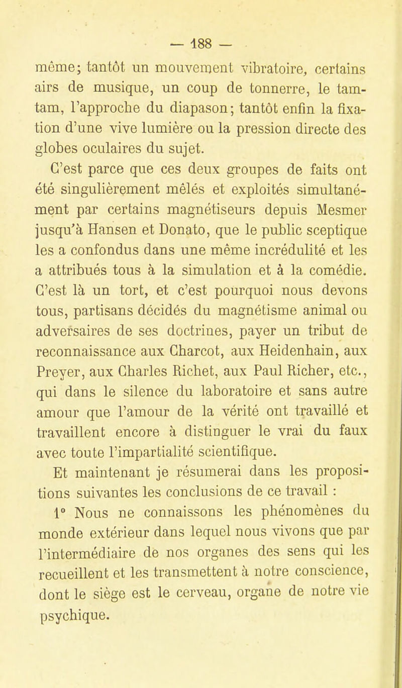 — 488 — même; tantôt un mouvement vibratoire, certains airs de musique, un coup de tonnerre, le tam- tam, l'approche du diapason ; tantôt enfin la fixa- tion d'une vive lumière ou la pression directe des globes oculaires du sujet. C'est parce que ces deux groupes de faits ont été singulièrement mêlés et exploités simultané- ment par certains magnétiseurs depuis Mesmer jusqu'à Hansen et Donato, que le public sceptique les a confondus dans une même incrédulité et les a attribués tous à la simulation et à la comédie. C'est là un tort, et c'est pourquoi nous devons tous, partisans décidés du magnétisme animal ou adversaires de ses doctrines, payer un tribut de reconnaissance aux Gharcot, aux Heidenhain, aux Preyer, aux Charles Richet, aux Paul Richer, etc., qui dans le silence du laboratoire et sans autre amour que l'amour de la vérité ont travaillé et travaillent encore à distinguer le vrai du faux avec toute l'impartialité scientifique. Et maintenant je résumerai dans les proposi- tions suivantes les conclusions de ce travail : r Nous ne connaissons les phénomènes du monde extérieur dans lequel nous vivons que par l'intermédiaire de nos organes des sens qui les recueillent et les transmettent à notre conscience, dont le siège est le cerveau, organe de notre vie psychique.