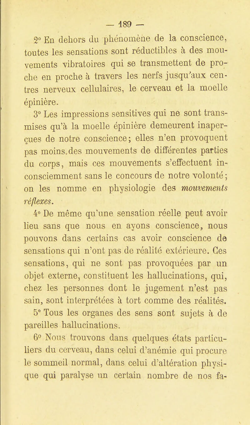 — 489 — 2° En dehors du phénomène de la conscience, toutes les sensations sont réductibles à des mou- vements vibratoires qui se transmettent de pro- che en proche à travers les nerfs jusqu'aux cen- tres nerveux cellulaires, le cerveau et la moelle épinière. 3° Les impressions sensitives qui ne sont trans- mises qu'à la moelle épinière demeurent inaper- çues de notre conscience; elles n'en provoquent pas moins, des mouvements de différentes parties du corps, mais ces mouvements s'effectuent in- consciemment sans le concours de notre volonté ; on les nomme en physiologie des mouvements réflexes. 4» De même qu'une sensation réelle peut avoir lieu sans que nous en ayons conscience, nous pouvons dans certains cas avoir conscience de sensations qui n'ont pas de réalité extérieure. Ces sensations, qui ne sont pas provoquées par un objet externe, constituent les hallucinations, qui, chez les personnes dont le jugement n'est pas sain, sont interprétées à tort comme des réalités. 5° Tous les organes des sens sont sujets à de pareilles hallucinations. 6° Nous trouvons dans quelques états particu- liers du cerveau, dans celui d'anémie qui procure le sommeil normal, dans celui d'altération physi- que qui paralyse un certain nombre de nos fa-