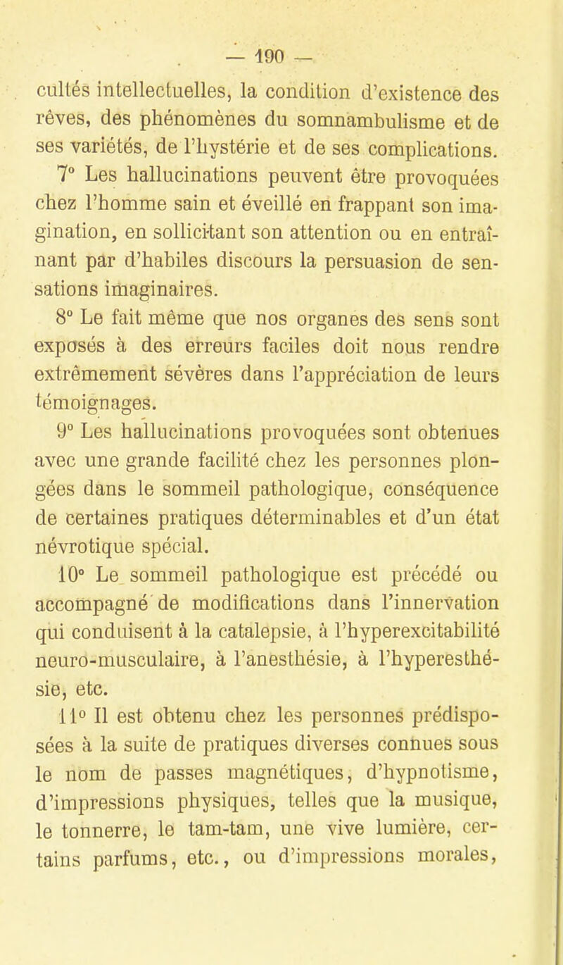 cultés intellectuelles, la condition d'existence des rêves, des phénomènes du somnambulisme et de ses variétés, de l'hystérie et de ses complications. 7° Les hallucinations peuvent être provoquées chez l'homme sain et éveillé en frappant son ima- gination, en sollici-tant son attention ou en entraî- nant par d'habiles discours la persuasion de sen- sations imaginaires. 8° Le fait même que nos organes des sens sont exposés à des erreurs faciles doit nous rendre extrêmement sévères dans l'appréciation de leurs témoignages. 9° Les hallucinations provoquées sont obtenues avec une grande facilité chez les personnes plon- gées dans le sommeil pathologique, conséquence de certaines pratiques déterminables et d'un état névrotique spécial. 10° Le sommeil pathologique est précédé ou accompagné de modifications dans l'innervation qui conduisent à la catalepsie, à l'hyperexcitabilité neuro-musculaire, à l'anesthésie, à l'hyperesthé- sie, etc. i i° Il est obtenu chez les personnes prédispo- sées à la suite de pratiques diverses connues sous le nom de passes magnétiques, d'hypnotisme, d'impressions physiques, telles que la musique, le tonnerre, le tam-tam, une vive lumière, cer- tains parfums, etc., ou d'impressions morales,