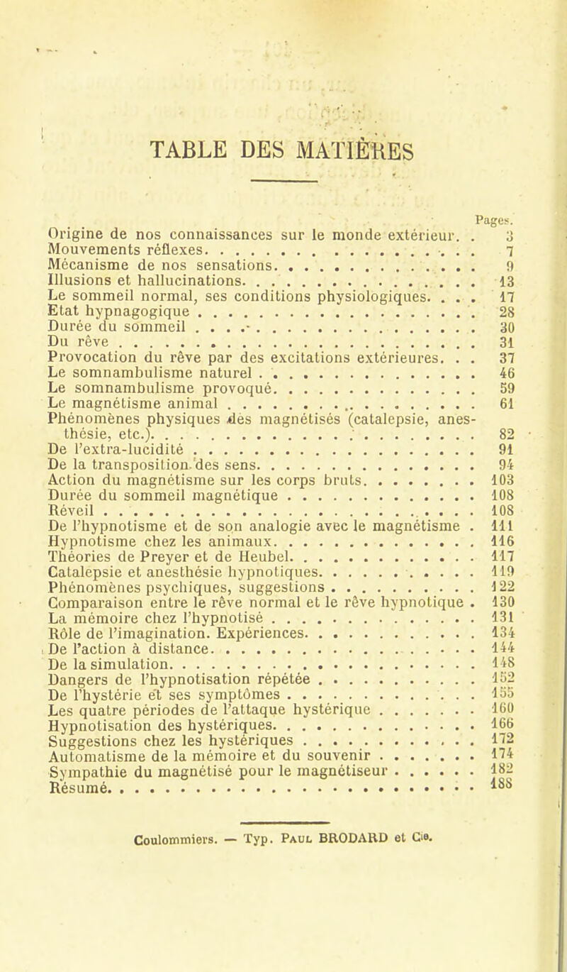 TABLE DES MAÏIÈÎIES Pages. Origine de nos connaissances sur le monde extérieur. . 3 Mouvements réflexes 7 Mécanisme de nos sensations 9 Illusions et hallucinations. . 13 Le sommeil normal, ses conditions physiologiques. ... 17 Etat hypnagogique 28 Durée du sommeil . . . .• 30 Du rêve 31 Provocation du rêve par des excitations extérieures. . . 37 Le somnambulisme naturel 46 Le somnambulisme provoqué 59 Le magnétisme animal 61 Phénomènes physiques dès magnétisés (catalepsie, anes- thésie, etc.) ; 82 De l'extra-lucidité 91 De la transposition.'des sens 94 Action du magnétisme sur les corps bruts 103 Durée du sommeil magnétique 108 Réveil 108 De l'hypnotisme et de son analogie avec le magnétisme . 111 Hypnotisme chez les animaux 116 Théories de Preyer et de Heubel 117 Catalepsie et anesthésie hypnotiques 119 Phénomènes psychiques, suggestions 122 Comparaison entre le rêve normal et le rêve hypnotique . 130 La mémoire chez l'hypnotisé 131 Rôle de l'imagination. Expériences 134 De l'action à distance 144 De la simulation 148 Dangers de l'hypnotisation répétée 1S2 De l'hystérie et ses symptômes 135 Les quatre périodes de l'attaque hystérique 160 Hypnotisation des hystériques 166 Suggestions chez les hystériques n2 Automatisme de la mémoire et du souvenir 1^4 Sympathie du magnétisé pour le magnétiseur 18:2 Résumé ISS Coulommiers. — Typ. Paul BRODABD et G».