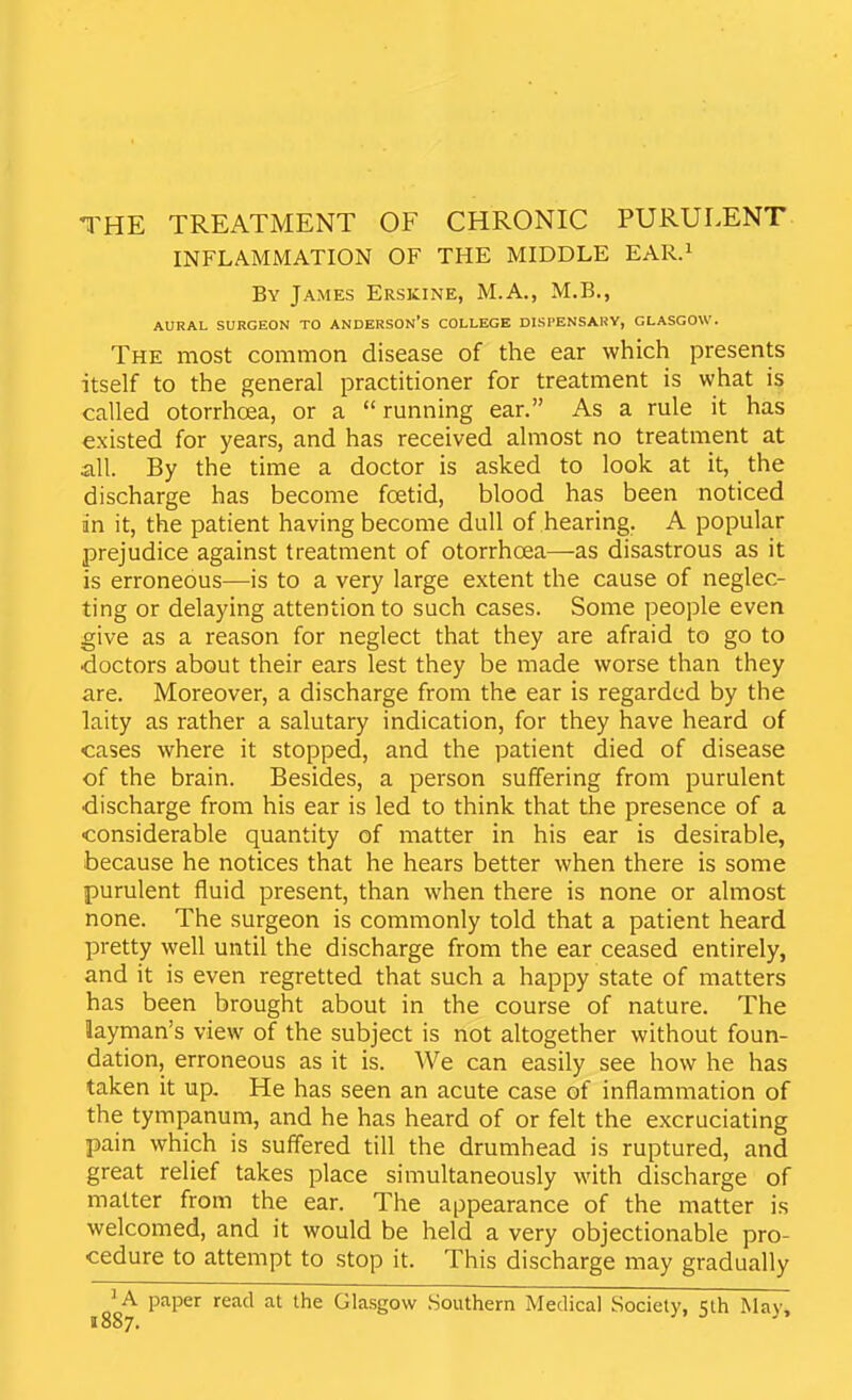 INFLAMMATION OF THE MIDDLE EAR.i By James Erskine, M.A., M.B., AURAL SURGEON TO ANDERSON'S COLLEGE DISPENSARY, GLASGOW. The most common disease of the ear which presents itself to the general practitioner for treatment is what is called otorrhoea, or a running ear. As a rule it has existed for years, and has received almost no treatment at all. By the time a doctor is asked to look at it, the discharge has become foetid, blood has been noticed in it, the patient having become dull of hearing. A popular prejudice against treatment of otorrhoea—as disastrous as it is erroneous—is to a very large extent the cause of neglec- ting or delaying attention to such cases. Some people even give as a reason for neglect that they are afraid to go to doctors about their ears lest they be made worse than they are. Moreover, a discharge from the ear is regarded by the laity as rather a salutary indication, for they have heard of cases where it stopped, and the patient died of disease of the brain. Besides, a person suffering from purulent discharge from his ear is led to think that the presence of a considerable quantity of matter in his ear is desirable, because he notices that he hears better when there is some purulent fluid present, than when there is none or almost none. The surgeon is commonly told that a patient heard pretty well until the discharge from the ear ceased entirely, and it is even regretted that such a happy state of matters has been brought about in the course of nature. The layman's view of the subject is not altogether without foun- dation, erroneous as it is. We can easily see how he has taken it up. He has seen an acute case of inflammation of the tympanum, and he has heard of or felt the excruciating pain which is suffered till the drumhead is ruptured, and great relief takes place simultaneously with discharge of matter from the ear. The appearance of the matter is welcomed, and it would be held a very objectionable pro- cedure to attempt to stop it. This discharge may gradually ^A paper read at the Glasgow .Southern Medical Society, Klh May, 1887.