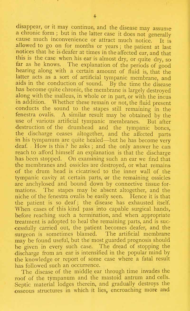 disappear, or it may continue, and the disease may assume a chronic form ; but in the latter case it does not generally cause much inconvenience or attract much notice. It is allowed to go on for months or years; the patient at last notices that he is deafer at times in the affected ear, and that this is the case when his ear is almost dry, or quite dry, so far as he knows. The explanation of the periods of good hearing along with a certain amount of fluid is, that the latter acts as a sort of artificial tympanic membrane, and aids in the conduction of sound. By the time the disease has become quite chronic, the membrane is largely destroyed along with the malleus, in whole or in part, or with the incus in addition. Whether these remain or not, the fluid present conducts the sound to the stapes still remaining in the fenestra ovalis. A similar result may be obtained by the use of various artificial tympanic membranes. But after destruction of the drumhead and the tympanic bones, the discharge ceases altogether, and the affected parts in his tympanum are quite healed—but he has become very deaf. How is this ? he asks ; and the only answer he can reach to afford himself an explanation is that the discharge has been stopped. On examining such an ear we find that the membranes and ossicles are destroyed, or what remains of the drum head is cicatrised to the inner wall of the tympanic cavity at certain parts, or the remaining ossicles are anchylosed and bound down by connective tissue for- mations. The stapes may be absent altogether, and the niche of the fenestra ovalis be easily seen. Hence it is that the patient is so deaf; the disease has exhausted itself. When cases of this kind pass into capable surgical hands, before reaching such a termination, and when appropriate treatment is adopted to heal the remaining parts, and is suc- cessfully carried out, the patient becomes deafer, and the surgeon is sometimes blamed. The artificial membrane may be found useful, but the most guarded prognosis should be given in every such case. The dread of stopping the discharge from an ear is intensified in the popular mind by the knowledge or report of some case where a fatal result has followed such an occurrence. The disease of the middle ear through time invades the roof of the tympanum and the mastoid antrum and cells. Septic material lodges therein, and gradually destroys the osseous structures in which it lies, encroaching more and