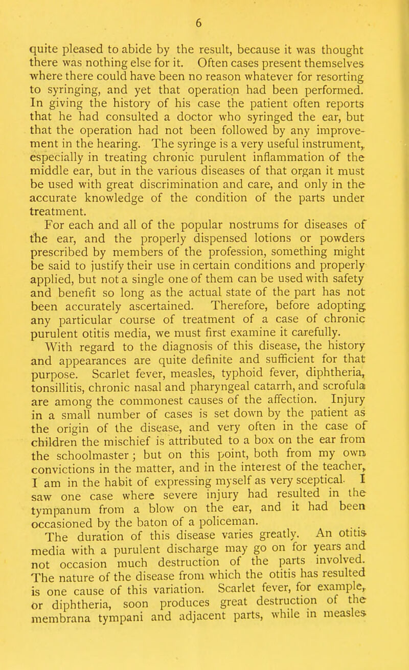 quite pleased to abide by the result, because it was thought there was nothing else for it. Often cases present themselves where there could have been no reason whatever for resorting to syringing, and yet that operation had been performed. In giving the history of his case the patient often reports that he had consulted a doctor who syringed the ear, but that the operation had not been followed by any improve- ment in the hearing. The syringe is a very useful instrument,, especially in treating chronic purulent inflammation of the middle ear, but in the various diseases of that organ it must be used with great discrimination and care, and only in the accurate knowledge of the condition of the parts under treatment. For each and all of the popular nostrums for diseases of tlie ear, and the properly dispensed lotions or powders prescribed by members of the profession, something might be said to justify their use in certain conditions and properly applied, but not a single one of them can be used with safety and benefit so long as the actual state of the part has not been accurately ascertained. Therefore, before adopting any particular course of treatment of a case of chronic purulent otitis media, we must first examine it carefully. With regard to the diagnosis of this disease, the history and appearances are quite definite and suflficient for that purpose. Scarlet fever, measles, typhoid fever, diphtheria, tonsillitis, chronic nasal and pharyngeal catarrh, and scrofula are among the commonest causes of the affection. Injury in a small number of cases is set down by the patient as the origin of the disease, and very often in the case of children the mischief is attributed to a box on the ear from the schoolmaster; but on this point, both from my own convictions in the matter, and in the interest of the teacher, I am in the habit of expressing myself as very sceptical I saw one case where severe injury had resulted in the tympanum from a blow on the ear, and it had been occasioned by the baton of a policeman. The duration of this disease varies greatly. An otitis media with a purulent discharge may go on for years and not occasion much destruction of the parts mvolved. The nature of the disease from which the otitis has resulted is one cause of this variation. Scarlet fever, for example,, or diphtheria, soon produces great destruction of the membrana tympani and adjacent parts, while m measles