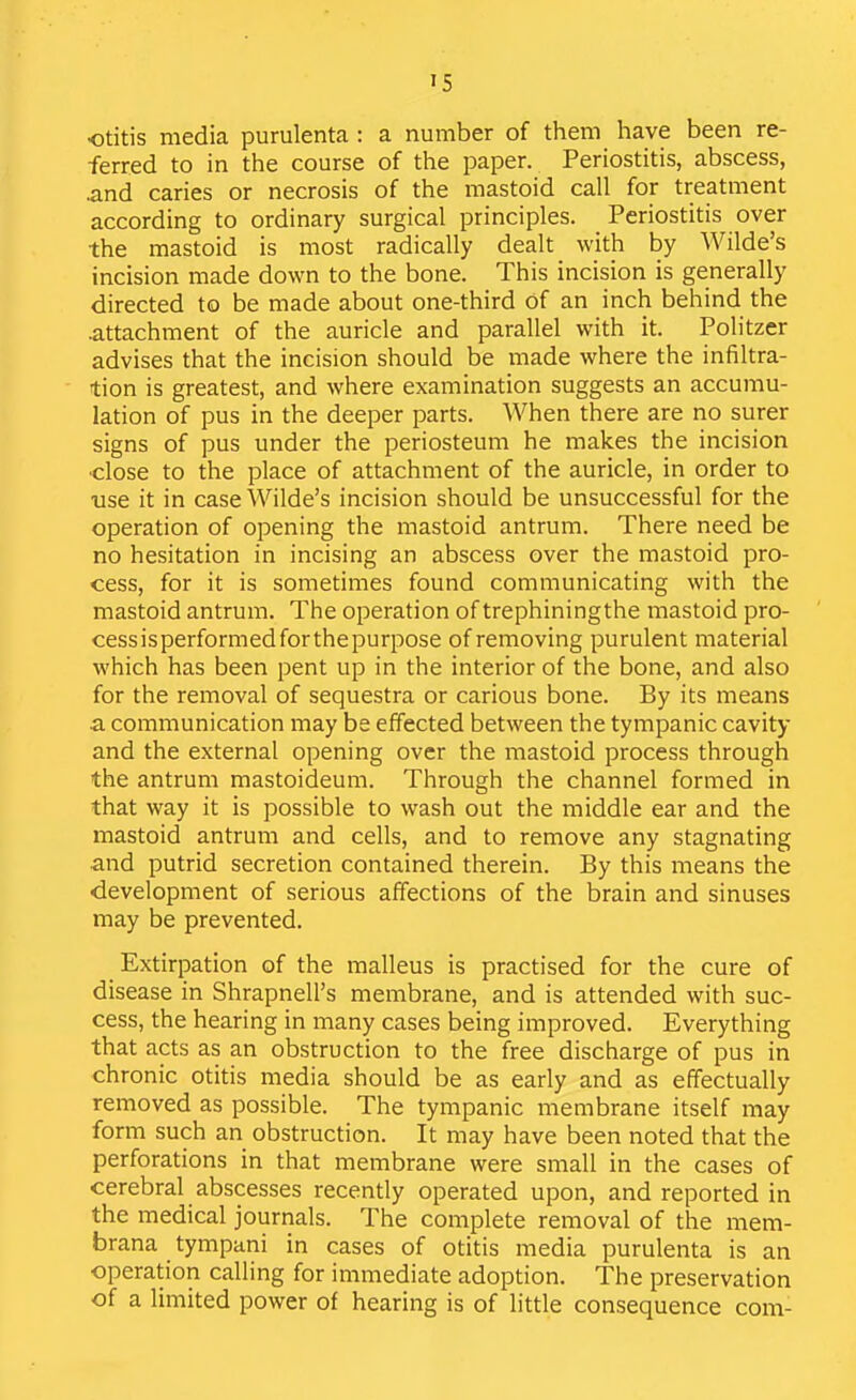 otitis media purulenta : a number of them have been re- ferred to in the course of the paper. Periostitis, abscess, and caries or necrosis of the mastoid call for treatment according to ordinary surgical principles. Periostitis over the mastoid is most radically dealt with by Wilde's incision made down to the bone. This incision is generally directed to be made about one-third of an inch behind the .attachment of the auricle and parallel with it. Politzer advises that the incision should be made where the infiltra- tion is greatest, and where examination suggests an accumu- lation of pus in the deeper parts. When there are no surer signs of pus under the periosteum he makes the incision •close to the place of attachment of the auricle, in order to use it in case Wilde's incision should be unsuccessful for the operation of opening the mastoid antrum. There need be no hesitation in incising an abscess over the mastoid pro- cess, for it is sometimes found communicating with the mastoid antrum. The operation of trephiningthe mastoid pro- cess is performed for the purpose of removing purulent material which has been pent up in the interior of the bone, and also for the removal of sequestra or carious bone. By its means a communication may be effected between the tympanic cavity and the external opening over the mastoid process through the antrum mastoideum. Through the channel formed in that way it is possible to wash out the middle ear and the inastoid antrum and cells, and to remove any stagnating and putrid secretion contained therein. By this means the development of serious affections of the brain and sinuses may be prevented. Extirpation of the malleus is practised for the cure of disease in Shrapnell's membrane, and is attended with suc- cess, the hearing in many cases being improved. Everything that acts as an obstruction to the free discharge of pus in chronic otitis media should be as early and as effectually removed as possible. The tympanic membrane itself may form such an obstruction. It may have been noted that the perforations in that membrane were small in the cases of cerebral abscesses recently operated upon, and reported in the medical journals. The complete removal of the mem- brana tympani in cases of otitis media purulenta is an operation calling for immediate adoption. The preservation of a limited power of hearing is of little consequence com-