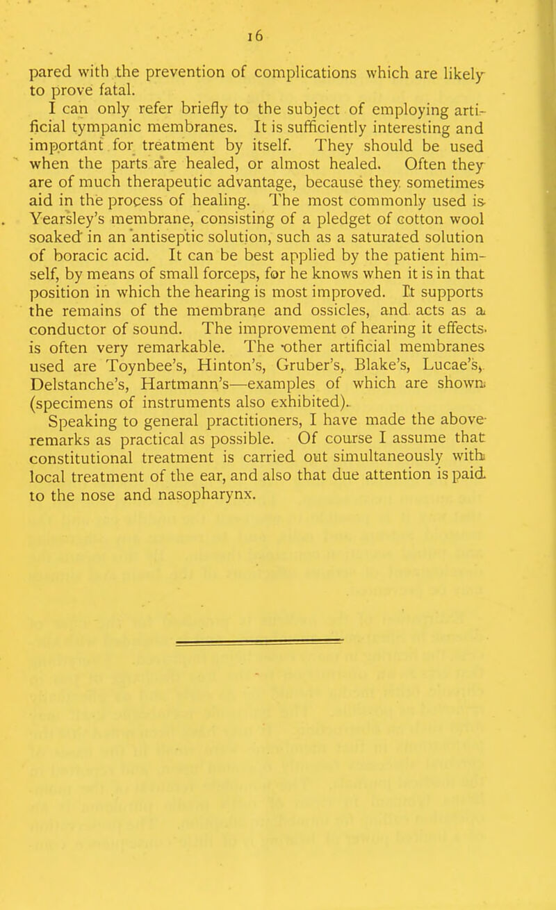 pared with the prevention of complications which are likely^ to prove fatal. I can only refer briefly to the subject of employing arti- ficial tympanic membranes. It is suiificiently interesting and important for treatment by itself. They should be used when the parts are healed, or almost healed. Often they are of much therapeutic advantage, because they sometimes aid in the process of healing. The most commonly used is- Yearsley's membrane, consisting of a pledget of cotton wool soaked in an antiseptic solution, such as a saturated solution of boracic acid. It can be best applied by the patient him- self, by means of small forceps, for he knows when it is in that position in which the hearing is most improved. It supports the remains of the membrane and ossicles, and acts as a^ conductor of sound. The improvement of hearing it effects, is often very remarkable. The -other artificial membranes used are Toynbee's, Hinton's, Gruber's, Blake's, Lucae's> Delstanche's, Hartmann's^—examples of which are shown; (specimens of instruments also exhibited).. Speaking to general practitioners, I have made the above- remarks as practical as possible. Of course I assume that constitutional treatment is carried out simultaneously with local treatment of the ear, and also that due attention is paid to the nose and nasopharynx.