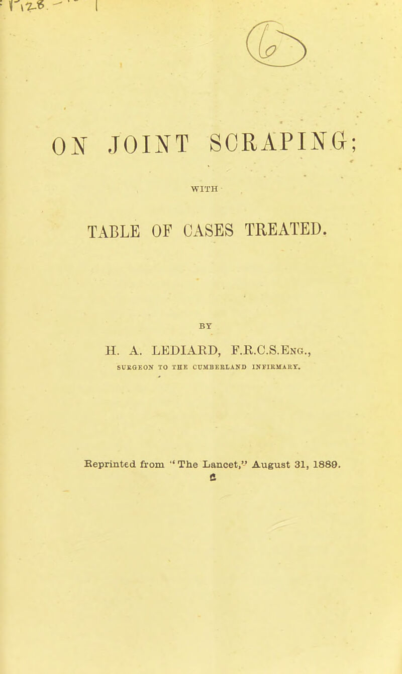 ON JOINT SCRAPING; WITH TABLE OF CASES TREATED. BY H. A. LEDIAED, F.R.C.S.Eng., SUKGEON TO THE CUMBEBLAND INFIRSIAKT. Keprinted from  The Lancet,'-' August 31, 1889. e