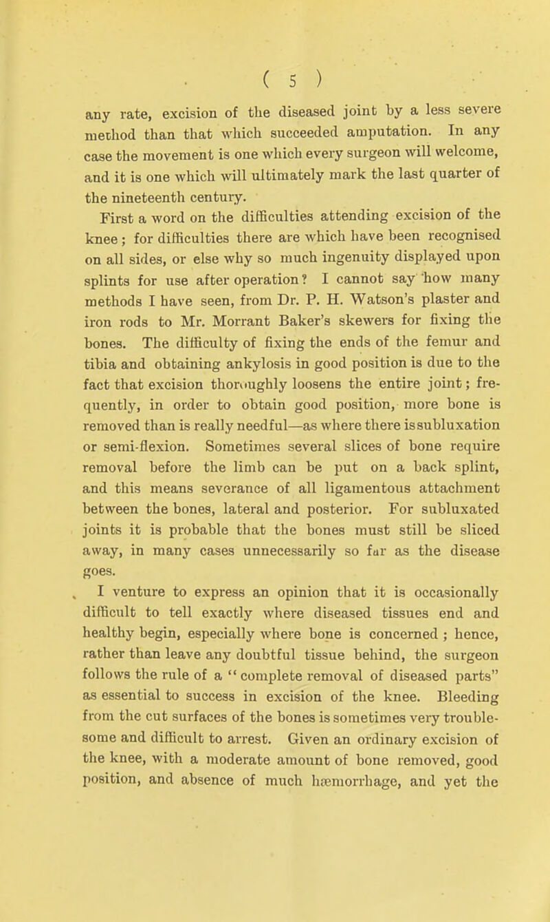 any rate, excision of the diseased joint by a less severe method than that which succeeded amputation. In any case the movement is one which every surgeon will welcome, and it is one which will ultimately mark the last quarter of the nineteenth century. First a word on the difficulties attending excision of the knee; for difficulties there are which have been recognised on all sides, or else why so much ingenuity displayed upon splints for use after operation ? I cannot say 'how many methods I have seen, from Dr. P. H. Watson's plaster and iron rods to Mr. Morrant Baker's skewers for fixing the bones. The difficulty of fixing the ends of the femur and tibia and obtaining ankylosis in good position is due to the fact that excision thoroughly loosens the entire joint; fre- quently, in order to obtain good position, more bone is removed than is really needful—as where there is subluxation or semi-flexion. Sometimes several slices of bone require removal before the limb can be put on a back splint, and this means severance of all ligamentous attachment between the bones, lateral and posterior. For subluxated joints it is probable that the bones must still be sliced away, in many cases unnecessarily so fur as the disease goes. I venture to express an opinion that it is occasionally difficult to tell exactly where diseased tissues end and healthy begin, especially whei-e bone is concerned ; hence, rather than leave any doubtful tissue behind, the surgeon follows the rule of a  complete removal of diseased parts as essential to success in excision of the knee. Bleeding from the cut surfaces of the bones is sometimes very trouble- some and difficult to ai-rest. Given an ordinary excision of the knee, with a moderate amount of bone removed, good position, and absence of much hcemorrhage, and yet the