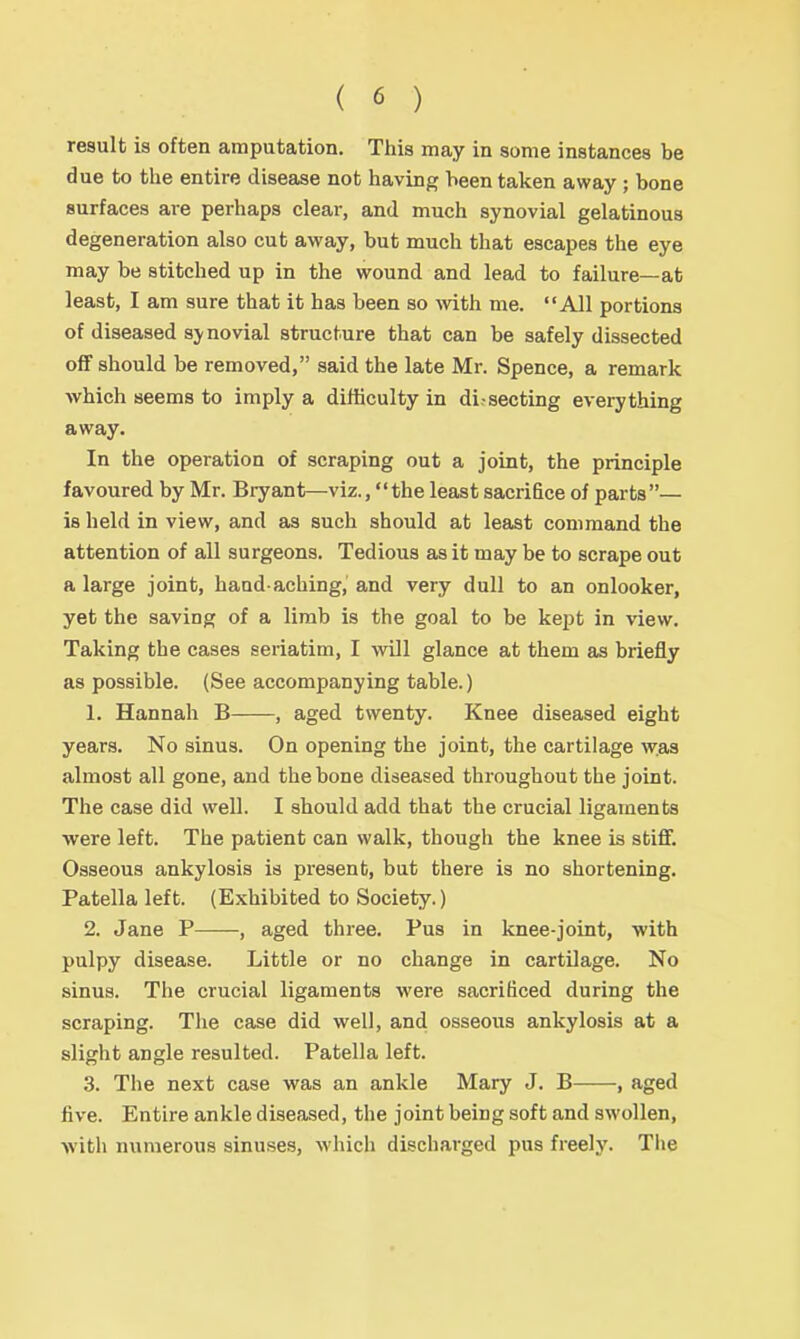 result is often amputation. This may in some instances be due to the entire disease not having been taken away ; bone surfaces are perhaps clear, and much synovial gelatinous degeneration also cut away, but much that escapes the eye may be stitched up in the wound and lead to failure—at least, I am sure that it has been so with me. All portions of diseased sj novial structure that can be safely dissected oflf should be removed, said the late Mr. Spence, a remark which seems to imply a difficulty in di.secting everything away. In the operation of scraping out a joint, the principle favoured by Mr. Bryant—viz., the least sacrifice of parts— is held in view, and as such should at least command the attention of all surgeons. Tedious as it may be to scrape out a large joint, hand-aching, and very dull to an onlooker, yet the saving of a limb is the goal to be kejit in view. Taking the cases seriatim, I will glance at them as briefly as possible. (See accompanying table.) 1. Hannah B , aged twenty. Knee diseased eight years. No sinus. On opening the joint, the cartilage was almost all gone, and the bone diseased throughout the joint. The case did well. I should add that the crucial ligaments were left. The patient can walk, though the knee is stiff. Osseous ankylosis is present, but there is no shortening. Patella left. (Exhibited to Society.) 2. Jane P , aged three. Pus in knee-joint, with pulpy disease. Little or no change in cartilage. No sinus. The crucial ligaments were sacrificed during the scraping. The case did well, and osseous ankylosis at a slight angle resulted. Patella left. 3. The next case was an ankle Mary J. B , aged live. Entire ankle diseased, the joint being soft and swollen, with numerous sinuses, which discharged pus freely. The