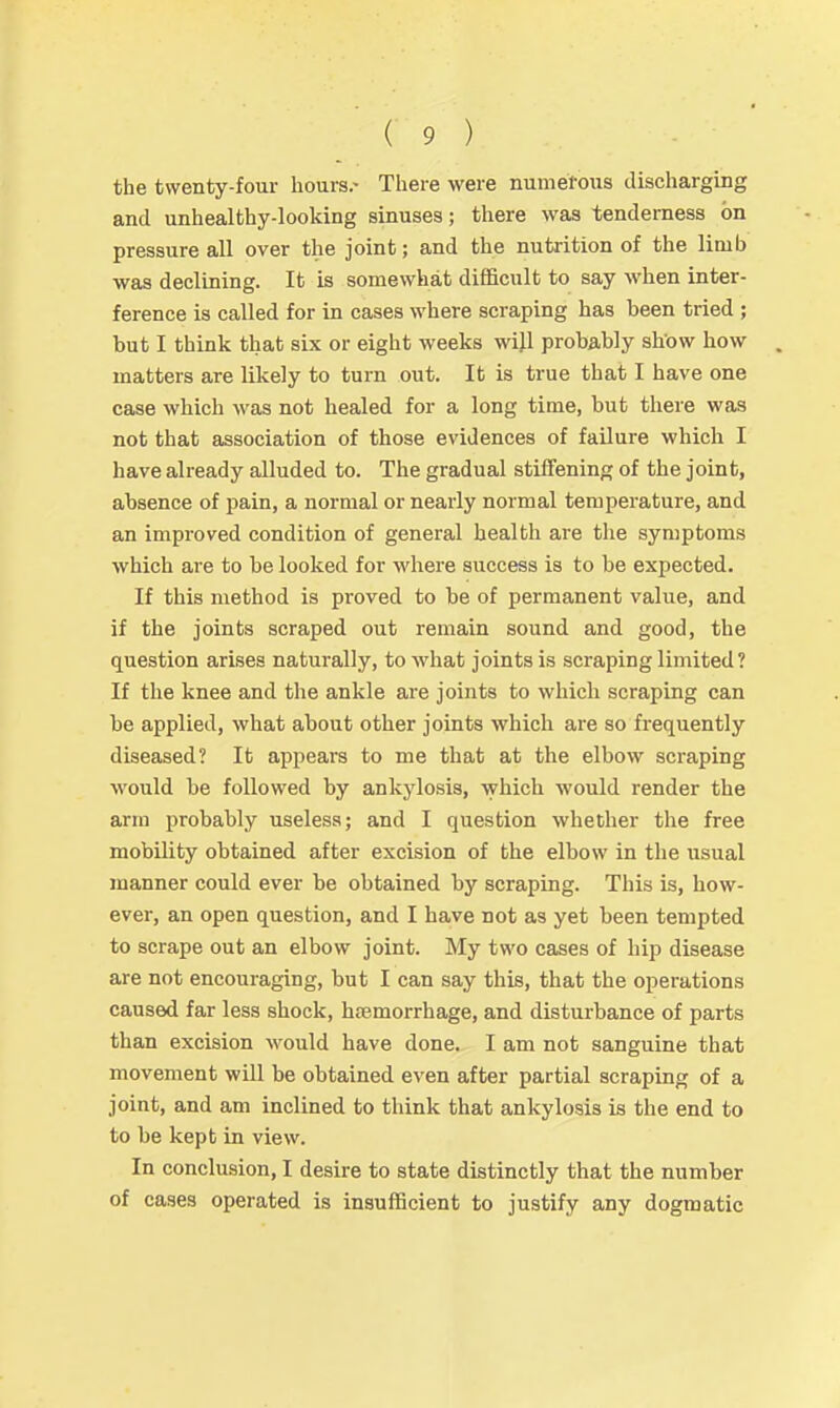 the twenty-four hours.- There were numefous discharging and unhealthy-looking sinuses; there was tenderness on pressure all over the joint; and the nutrition of the limb was declining. It is somewhat difficult to say when inter- ference is called for in cases where scraping has been tried ; but I think that six or eight weeks will probably show how . matters are likely to turn out. It is true that I have one case which was not healed for a long time, but there was not that association of those evidences of failure which I have already alluded to. The gradual stiffening of the joint, absence of pain, a normal or nearly normal temperature, and an improved condition of general health are the symptoms which are to be looked for where success is to be expected. If this method is proved to be of permanent value, and if the joints scraped out remain sound and good, the question arises naturally, to what joints is scraping limited? If the knee and the ankle are joints to which scraping can be applied, what about other joints which are so frequently diseased? It appears to me that at the elbow scraping would be followed by ankylosis, which would render the arm probably useless; and I question whether the free mobility obtained after excision of the elbow in the usual manner could ever be obtained by scraping. This is, how- ever, an open question, and I have not as yet been tempted to scrape out an elbow joint. My two cases of hip disease are not encouraging, but I can say this, that the operations caused far less shock, hcemorrhage, and disturbance of parts than excision Avould have done. I am not sanguine that movement will be obtained even after partial scraping of a joint, and am inclined to think that ankylosis is the end to to be kept in view. In conclusion, I desire to state distinctly that the number of cases operated is insufiBcient to justify any dogmatic