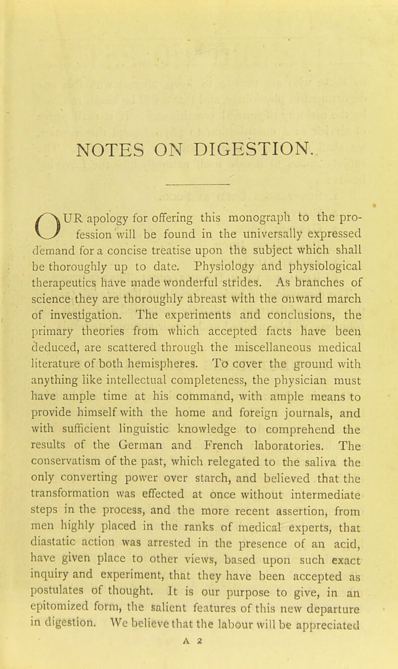 UR apology for offering this moiiograpli to the pro- fession will be found in the universally expressed demand for a concise treatise upon the subject which shall be thoroughly up to date. Physiology and physiological therapeutics have made wonderful strides. As branches of science they are thoroughly abreast with the onward inarch of investigation. The experiments and conclusions, the primary theories from which accepted fiicts have been deduced, are scattered through the miscellaneous medical literature of both hemispheres. To cover the ground with anything like intellectual completeness, the physician must have ample time at his command, with ample means to provide himself with the home and foreign journals, and with sufficient linguistic knowledge to comprehend the results of the German and French laboratories. The conservatism of the past, which relegated to the saliva the only converting power over starch, and believed that the transformation was effected at once without intermediate steps in the process, and the more recent assertion, from men highly placed in the ranks of medical experts, that diastatic action was arrested in the presence of an acid, have given place to other views, based upon such exact inquiry and experiment, that they have been accepted as postulates of thought. It is our purpose to give, in an epitomized form, the salient features of this new departure in digestion. We believe that the labour will be appreciated