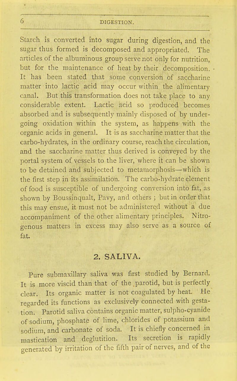 Starch is converted into sugar during digestion, and the sugar thus formed is decomposed and appropriated. The articles of the albuminous group serve not only for nutrition, but for the maintenance of heat by their decomposition. It has been stated that some conversion of saccharine matter into lactic acid may occur within the alimentary canal. But this transformation does not take place to any considerable extent. Lactic acid so produced becomes absorbed and is subsequently mainly disposed of by under- going oxidation within the system, as happens with the organic acids in general. It is as saccharine matter that the carbo-hydrates, in the ordinary course, reach the circulation, and the saccharine matter thus derived is conveyed by the portal system of vessels to the liver, where it can be shown to be detained and subjected to metamorphosis—which is the first step in its assimilation. The carbo-hydrate element of food is susceptible of undergoing conversion into fat, as shown by Boussinqualt, Pavy, and others ; but in order that this may ensue, it must not be administered without a due accompaniment of the other alimentary principles. Nitro- genous matters in excess may also serve as a source of fat. 2. SALIVA. Pure submaxillary saliva was first studied by Bernard. It is more viscid than that of the parotid, but is perfectly clear. Its organic matter is not coagulated by heat. Jrle regarded its functions as exclusively connected with gesta- tion. Parotid saliva contains organic matter, sulpho-cyanide of sodium, phosphate of lime, chlorides of potassium and sodium, and carbonate of soda. It is chiefly concerned in mastication and deglutition. Its secretion is rapidly generated by irritation of the fifth pair of nerves, and of the