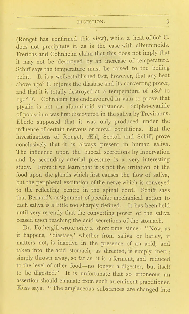 (Ronget has confirmed this view), while a heat of 60° C. does not precipitate it, as is the case with albuminoids. Frerichs and Cohnheim claim that this does not imply that it may not be destroyed by an increase of temperature. Schiff says the temperature must be raised to the boiling point. It is a well-established fact, however, that any heat above 150° F. injures the diastase and its converting power, and that it is totally destroyed at a temperature of 180° to 190° F. Cohnheim has endeavoured in vain to prove that ptyalin is not an albuminoid substance. Sulpho-cyanide of potassium was first discovered in the saliva by Treviranus. Eberle supposed that it was only produced under the influence of certain nervous or moral conditions. But the investigations of Ronget, ^hl, Sectoli and Schiff, prove conclusively that it is always present in human saliva. The influence upon the buccal secretions by innervation and by secondary arterial pressure is a very interesting study. From it we learn that it is not the irritation of the food upon the glands which first causes the flow of saliva, but the peripheral excitation of the nerve which is conveyed to the reflecting centre in the spinal cord. Schiff says that Bernard's assignment of peculiar mechanical action to each saliva is a little too sharply defined. It has been held until very recently that the converting power of the saliva ceased upon reaching the acid secretions of the stomach. Dr. Fothergill wrote only a short time since :  Now, as it happens, ' diastase,' whether from saliva or barley, it matters not, is inactive in the presence of an acid, and taken into the acid stomach, as directed, is simply inert; simply thrown away, so far as it is a ferment, and reduced to the level of other food—no longer a digester, but itself to be digested. It is unfortunate that so erroneous an assertion should emanate frona such an eminent practitioner. Kiiss says:  The amylaceous substances are changed into