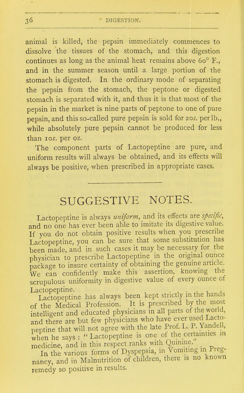 animal is killed, the pepsin immediately commences to dissolve the tissues of the stomach, and this digestion continues as long as the animal heat remains above 60° F., and in the summer season until a large portion of the stomach is digested. In the ordinary mode of separating the pepsin from the stomach, the peptone or digested stomach is separated with it, and thus it is that most of the pepsin in the market is nine parts of peptone to one of pure pepsin, and this so-called pure pepsin is sold for 20^. per lb., while absolutely pure pepsin cannot be produced for less than los. per oz. The component parts of Lactopeptine are pure, and uniform results will always be obtained, and its effects will always be positive, when prescribed in appropriate cases. SUGGESTIVE NOTES. Lactopeptine is always uniform, and its effects are specific, and no one has ever been able to imitate its digestive value. If you do not obtain positive results when you prescribe Lactopeptine, you can be sure that some substitution has been made, and in such cases it may be necessary for the physician to prescribe Lactopeptine in the original ounce package to insure certainty of obtaining the genuine article. We can confidently make this assertion, knowing the scrupulous uniformity in digestive value of every ounce of Lactopeptine. • , • > t a Lactopeptine has always been kept strictly in the hands of the Medical Profession. It is prescribed by the most intelligent and educated physicians in all parts of the wor d, and there are but few physicians who have ever used Lacto- peptine that will not agree with the late Prof. L. P. Yandell, when he says :  Lactopeptine is one of the certainties in medicine, and in this respect ranks with Quinine. In the various forms of Dyspepsia, in Vomiting 111 Pieg- nancy, and in Malnutrition of children, there is no known remedy so positive in results.