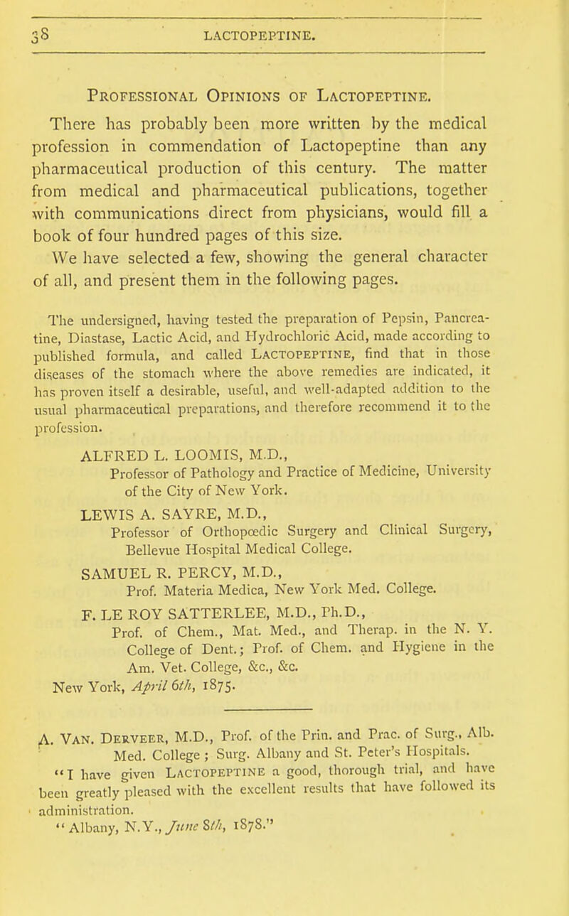 Professional Opinions of Lactopeptine. There has probably been more written by the medical profession in commendation of Lactopeptine than any pharmaceutical production of this century. The matter from medical and pharmaceutical publications, together with communications direct from physicians, would fill a book of four hundred pages of this size. We have selected a few, showing the general character of all, and present them in the following pages. The undevsignerl, having tested the preparation of Pepsin, Pancrea- tine, Diastase, Lactic Acid, and Plydrochloric Acid, made according to published formula, and called Lactopeptine, find that in those diseases of the stomach where the above remedies are indicated, it has proven itself a desirable, useful, and well-adapted addition to the usual pharmaceutical preparations, and therefore recommend it to the profession. ALFRED L. LOOMIS, M.D., Professor of Pathology and Practice of Medicine, University of the City of New York. LEWIS A. SAYRE, M.D., Professor of Orthopaedic Surgery and Clinical Surgery, Bellevue Hospital Medical College. SAMUEL R. PERCY, M.D., Prof. Materia Medica, New York Med. College. F. LE ROY SATTERLEE, M.D., Ph.D., Prof, of Chem., Mat. Med., and Therap. in the N. Y. College of Dent.; Prof, of Chem. and Hygiene in the Am. Vet. College, &c., &c. New York, April 6th, 1875. A. Van. Derveer, M.D., Prof, of the Prln. and Prac. of Surg.. Alb. '  Med. College ; Surg. Albany and St. Peter's Hospitals. T have given Lactopeptine a good, thorough trial, and have been greatly pleased with the excellent results that h.ave followed its administration. '< Albany, N. Y., June St/i, 1878.