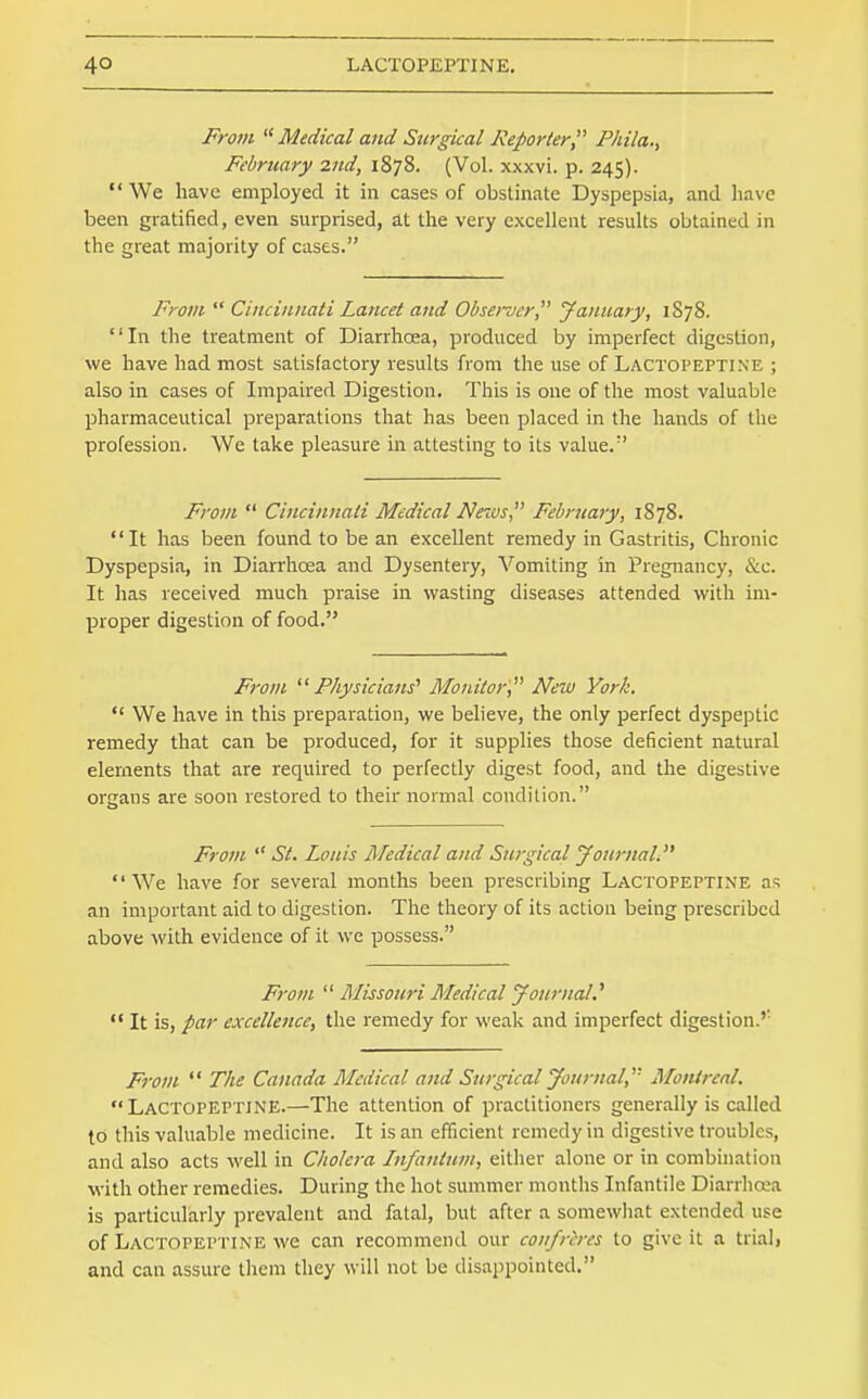 Fro7ii '^Medical and Surgical Reporter Phila., February 2nd, 1878. (Vol. xxxvi. p. 245).  We have employed it in cases of obstinate Dyspepsia, and have been gratified, even surprised, at the very excellent results obtained in the great majority of cases. From  Cincinnati Lancet and Observer January, 1S78. In the treatment of Diarrhoea, produced by imperfect digestion, we have had most satisfactory results from the use of Lactopeptine ; also in cases of Impaired Digestion. This is one of the most valuable pharmaceutical preparations that has been placed in the hands of the profession. We take pleasure in attesting to its value.' From  Cincinnati Medical News February, 1878. It has been found to be an excellent remedy in Gastritis, Chronic Dyspepsia, in Diarrhoea and Dysentery, Vomiting in Pregnancy, &c. It has received much praise in wasting diseases attended with im- proper digestion of food. From ^^Physicians' Monitor, New York.  We have in this preparation, we believe, the only perfect dyspeptic remedy that can be produced, for it supplies those deficient natural elements that are required to perfectly digest food, and the digestive organs are soon restored to their normal condition. From  St. Louis Medical and Surgical yournal. We have for several months been prescribing Lactopeptine a?; an important aid to digestion. The theory of its action being prescribed above with evidence of it we possess. F7-om  Rlissouri Medical yournal.''  It is, par excellence, the remedy for weak and imperfect digestion.'' From  The Canada Medical and Surgical Journal, Montreal. Lactopeptine.—The attention of practitioners generally is called to this valuable medicine. It is an efficient remedy in digestive troubles, and also acts well in Cholera Lnfantum, either alone or in combination with other remedies. During the hot summer months Infantile Diarrhoea is particularly prevalent and fatal, but after a somewhat extended use of Lactopeptine we can recommend our confreres to give it a trial, and can assure them they will not be disappointed,