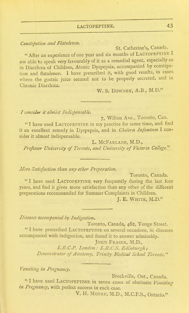 Constipation and Flatulence. St. Catherine's, Canada.  After an experience of one year and six months of Lactopeptine I am able to speak very favourably of it as a remedial agent, especially so in Diarrhoea of Children, Atonic Dyspepsia, accompanied by constipa- tion and flatulence. I have prescribed it, with good results, in cases where the gastric juice seemed not to be properly secreted, and ni Chronic Diarrhoea. W. S. Downey, A.B., M.D. • / consider it almost Indispensable. 7, Wilton Ave., Toronto, Can.  I have used Lactopeptine in my practice for some time, and find it an excellent remedy in Dyspepsia, and in C/wtera Infantum I con- sider it almost indispensable. L. McFarlane, M.D., Professor University of Toronto, and University of Victoria College. More Satisfaction than any other Preparation. Toronto, Canada.  I have used Lactopeptine very frequently during the last four years, and find it gives more satisfaction than any other of the different preparations recommended for Summer Complaints in Children. J. E. White, M.D. Diseases accompanied by Indigestion. Toronto, Canada, 4S2, Yonge Street.  I have prescribed Lactopeptine on several occasions, in diseases accompanied with indigestion, and found it to answer admirably. John Fraser, M.D., L.R.C.P. London: L.R.C.S. Edinburgh; Demonstrator of Anatomy, Irinity Medical School Toronto. Vomiting in Pregnancy. Brockville, Ont., Canada.  I have used Lactopeptine in seven cases of obstinate Vomiting in Pregnancy, with perfect success in each case. V. H. Moore, M.D., M.C.P.S., Ontario.