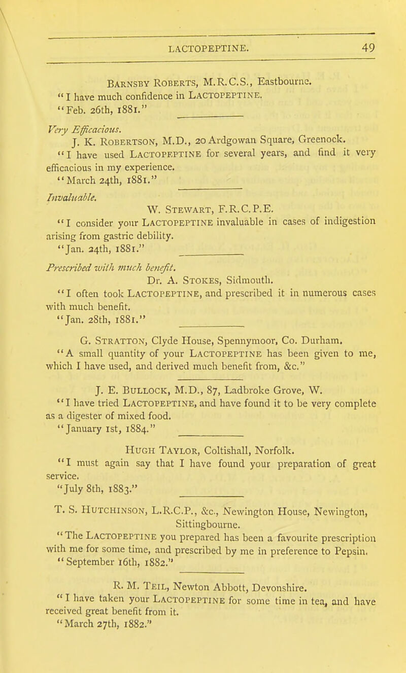\ LACTOPEPTINE. 49 Barnsby Roberts, M.R.C.S., Eastbourne.  I have much confidence in Lactopeptine. Feb. 26th, 1881. Very Efficacious. J. K. Robertson, M.D., 20 Aidgowan Square, Greenock. I have used Lactopeptine for several years, and find it very efficacious in my experience. March 24th, 1S81. Invaluable. W. Stewart, F.R.C.P.E. I consider your LACTOPEPTINE invaluable in cases of indigestion arising from gastric debility. Jan. 34th, 1881. Prescribed wUh mtick benefit. Dr. A. Stokes, Sidmouth. I often took Lactopeptine, and prescribed it in numerous cases with much benefit. Jan. 28th, 1881. G. Stratton, Clyde House, Spennymoor, Co. Durham. A small quantity of your Lactopeptine has been given to me, which I have used, and derived much benefit from, &c. J. E. Bullock, M.D., 87, Ladbroke Grove, W. I have tried Lactopeptine, and have found it to be very complete as a digester of mixed food. January ist, 1884. Hugh Taylor, Coltishall, Norfolk. I must again say that I have found your preparation of great service. July 8th, 1883. T. S. Hutchinson, L.R.C.P., &c., Newington House, Newington, Sittingbourne. The Lactopeptine you prepared has been a favourite prescription with me for some time, and prescribed by me in preference to Pepsin. September i6th, 1882. R. M. Teil, Newton Abbott, Devonshire.  I have taken your Lactopeptine for some time in tea, and have received great benefit from it. March 27th, 1882.