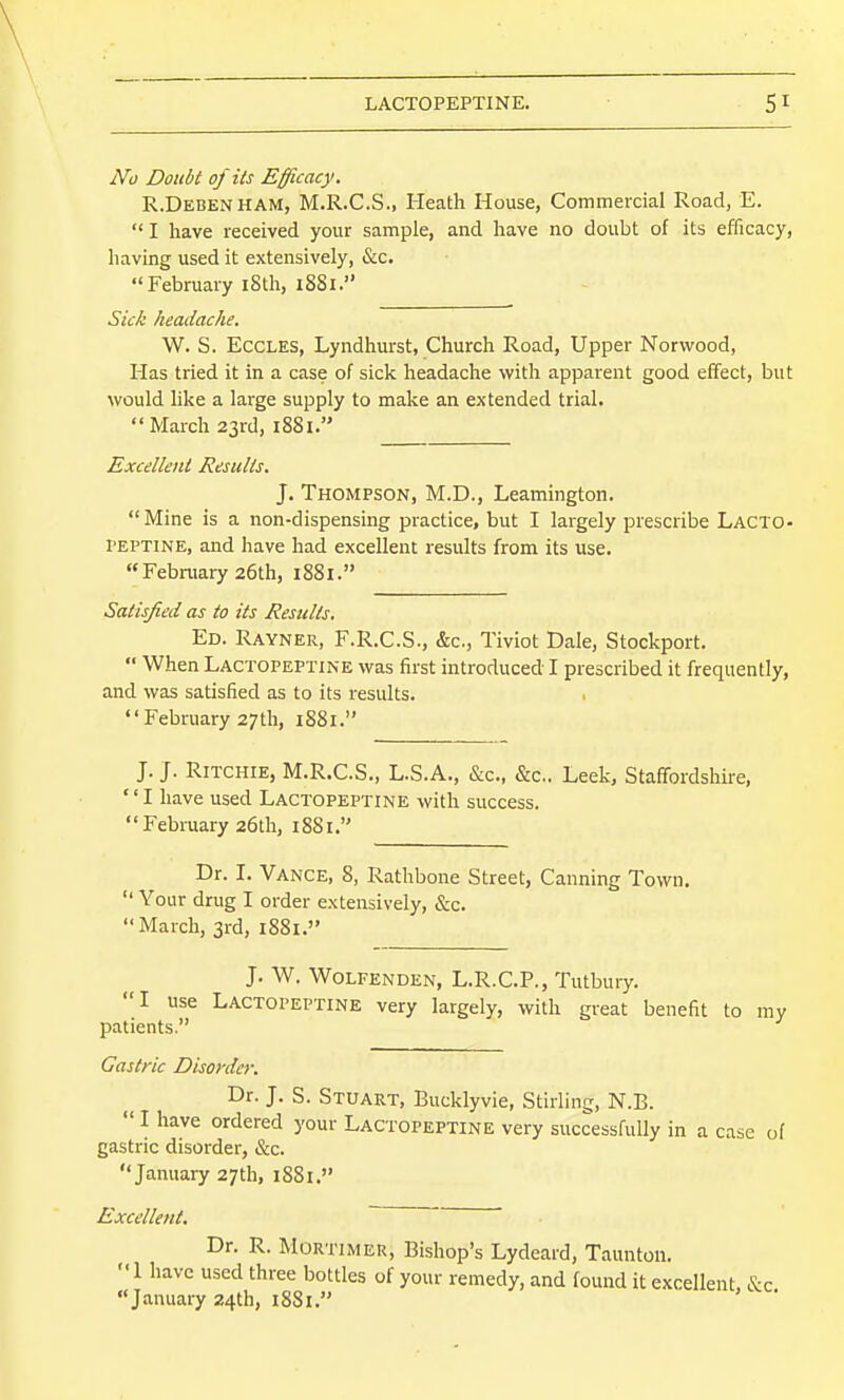 No Doubt of its Efficacy. R.Debenham, M.R.C.S., Heath House, Commercial Road, E.  I have received your sample, and have no doubt of its efficacy, having used it extensively, &c. February iSth, 1881. Sick headache. W. S. ECCLES, Lyndhurst, Church Road, Upper Norwood, Has tried it in a case of sick headache with apparent good effect, but would like a large supply to make an extended trial. March 23rd, i88i. Excellent Results. J. Thompson, M.D., Leamington. Mine is a non-dispensing practice, but I largely prescribe Lacto- I'EPTINE, and have had excellent results from its use. February 26th, 1881. Satisfied as to its Results, Ed. Rayner, F.R.C.S., &c., Tiviot Dale, Stockport.  When LACTOPEPTINE was first introduced I prescribed it frequently, and was satisfied as to its results. • February 27th, 1881. J. J. Ritchie, M.R.C.S., L.S.A., &c., &c.. Leek, Staffordshire, I have used Lactopeptine with success. February 26th, 1881. Dr. I. Vance, 8, Rathbone Street, Canning Town, Your drug I order extensively, &c. March, 3rd, 1881. J. W. Wolfenden, L.R.C.P., Tutbury. I use Lactopeptine very largely, with great benefit to my patients. Gastric Disorder. Dr. J. S. Stuart, Bucklyvie, Stirling, N.B.  I have ordered your Lactopeptine very successfully in a case of gastric disorder, &c. January 27th, i88i. Excellent. Dr. R. Mortimer, Bishop's Lydeard, Taunton. 1 have used three bottles of your remedy, and found it excellent, &c January 24th, 18S1.