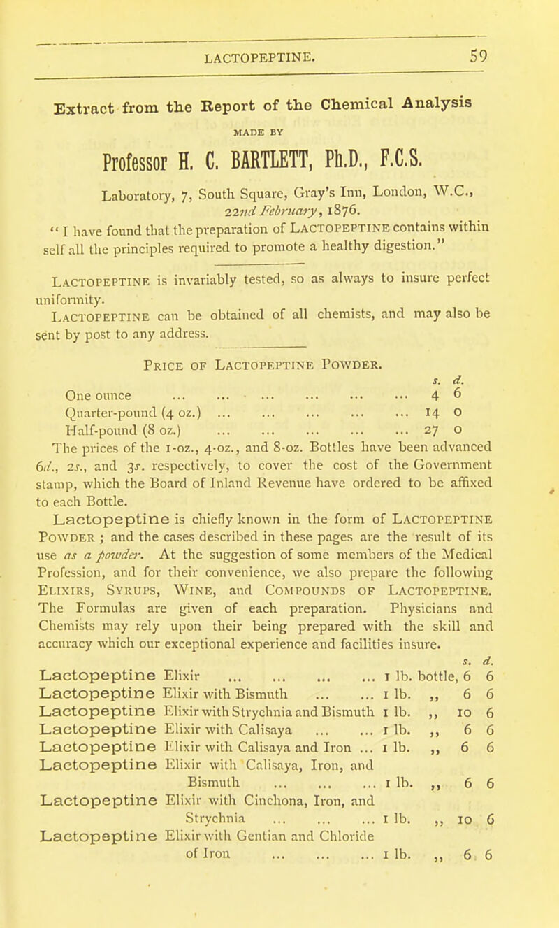 Extract from the Report of the Chemical Analysis MADE BY Professor H. C. BARTLETT, Ph.D, F.C.S. Laboratory, 7, South Square, Gray's Inn, London, W.C., 2,2nd February ,\%l(>.  I have found that the preparation of Lactopeptine contains within self all the principles required to promote a healthy digestion. Lactopeptine is invariably tested, so as always to insure perfect uniformity. Lactopeptine can be obtained of all chemists, and may also be sent by post to any address. Price of Lactopeptine Powder. J. d. One ounce ... ... ... ... ... ••• 4 6 Quarter-pound (4 oz.) ... 14 O Half-pound (8 oz.) 27 o The prices of the i-oz., 4-02., and 8-oz. Bottles have been advanced 6iL, 2s., and 3J. respectively, to cover the cost of the Government stamp, which the Board of Inland Revenue have ordered to be affi.\ed to each Bottle. Lactopeptine is chiefly known in the form of Lactopeptine Powder ; and the cases described in these pages are the result of its use as a foivda-. At the suggestion of some members of the Medical Profession, and for their convenience, we also prepare the following Elixirs, Syrups, Wine, and Compounds of Lactopeptine. The Formulas are given of each preparation. Physicians and Chemists may rely upon their being prepared with the skill and accuracy which our exceptional experience and facilities insure. S, d. Lactopeptine Elixir I lb. bottle ,6 6 Lactopeptine Eli.xir with Bismuth I lb. Jl 6 6 Lactopeptine Elixir with Strychnia and Bismuth I lb. J) 10 6 Lactopeptine Elixir with Calisaya I lb. J) 6 6 Lactopeptine Elixir with Calisaya and Iron ... I lb. )) 6 6 Lactopeptine Elixir with Calisaya, Iron, and Bismuth I lb. >9 6 6 Lactopeptine Elixir with Cinchona, Iron, and Strychnia I lb. )) 10 6 Lactopeptine Elixir with Gentian and Chloride of Iron I lb. )) 6 6