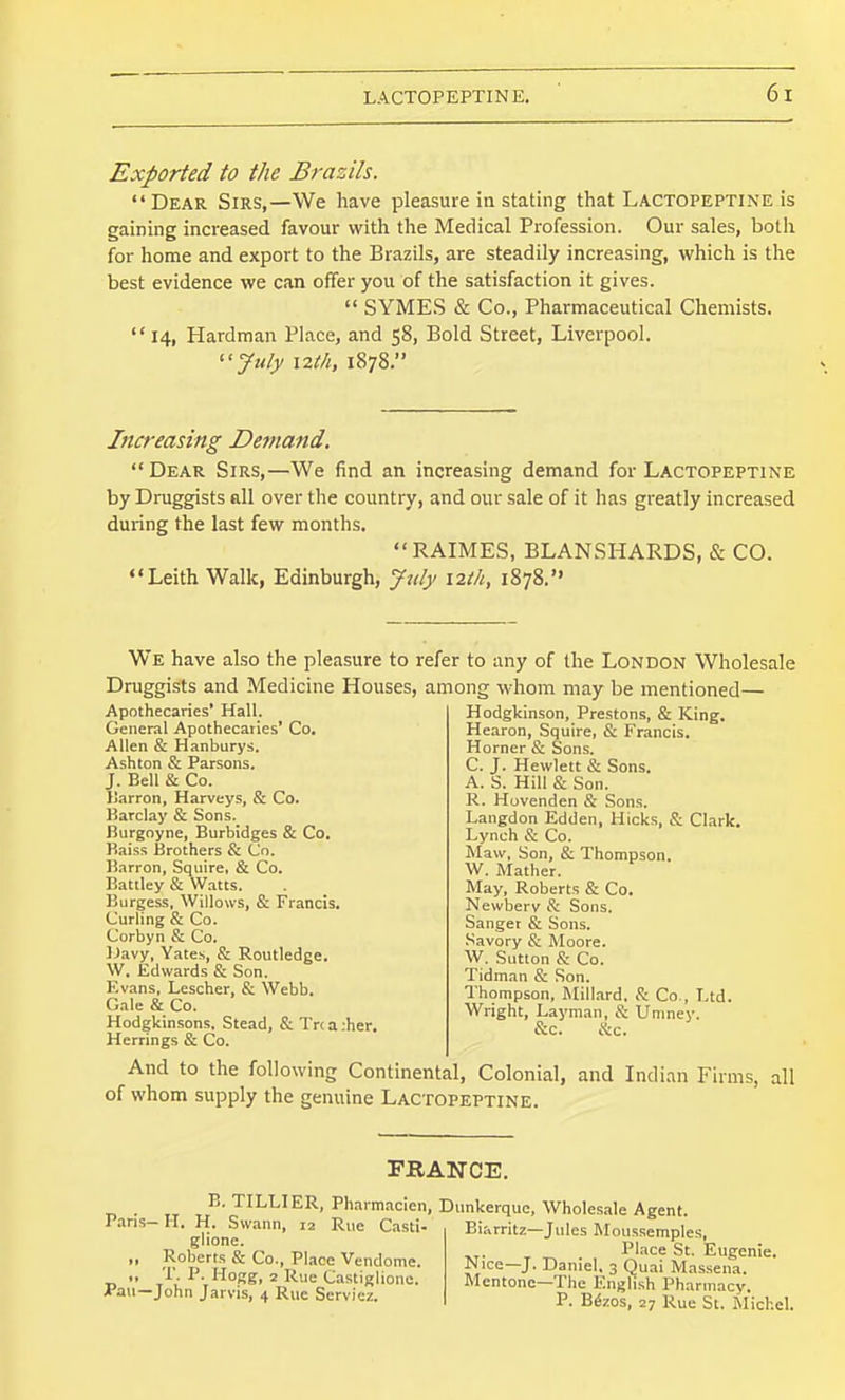 Exported to the Brazils.  Dear Sirs,—We have pleasure in stating that Lactopeptine is gaining increased favour with the Medical Profession. Our sales, both for home and export to the Brazils, are steadily increasing, which is the best evidence we can offer you of the satisfaction it gives.  SYMES & Co., Pharmaceutical Chemists. 14, Hardraan Place, and 58, Bold Street, Liverpool. ''July \2th, 1878. Increasing Demand.  Dear Sirs,—We find an increasing demand for Lactopeptine by Druggists all over the country, and our sale of it has greatly increased during the last few months. RAIMES, BLANSHARDS, & CO. ♦'Leith Walk, Edinburgh, Jtily \2th, 1878. We have also the pleasure to refer to any of the London Wholesale Druggists and Medicine Houses, among whom may be mentioned— Hodgkinson, Prestons, & King. Hearon, Squire, & Francis. Horner & Sons. C. J. Hewlett & Sons. A. S. Hill & Son. R. Hovenden & Sons. Langdon Edden, Hicks, S: Clark. Lynch & Co. Maw, Son, & Thompson. W. Mather. May, Roberts & Co. Newberv & Sons. Sanger & Sons. Savory & Moore. W. Sutton & Co. Tidman & Son. Thompson, Millard, S: Co., Ltd. Wright, Layman, & Umney. &c. 8:c. And to the following Continental, Colonial, and Indian Firms, all of whom supply the genuine Lactopeptine. Apothecaries' Hall. General Apothecaries* Co, Allen & Hanburys. Ashton & Parsons. J. Bell & Co. Ilarron, Harveys, & Co. Barclay & Sons. Burgoyne, Burbldges & Co. Kaiss Brothers & Co. Barron, Squire, & Co. Battley & Watts. Burgess, Willows, & Francis. Curling & Co. Corbyn & Co. IJavy, Yates, & Routledge. W. Edwards & Son. Evans, Lescher, & Webb. Gale & Co. Hodgkinsons. Stead, & Tr< a .her. Herrings & Co. FRANCE. E. TILLIER, Pharmacien, Dunkerque, Wholesale Agent. Paris— H. H. Swann, 12 Rue Ca-sti glione. „ Roberts & Co., Place Vendome. ■D  '^°Kg, 2 Rue Castigliono. A'au—John Jarvis, 4 Rue Servicz. Biarritz—Jules Moiissemples, Place St. Eugenie. Nice—J. Daniel. 3 Quai Massena. Mcntonc-The English Pharmacy. P. Bfoos, 27 Rue St. Michel.