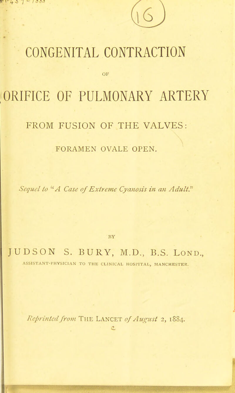 CONGENITAL CONTRACTION OF ORIFICE OF PULMONARY ARTERY FROM FUSION OF THE VALVES: FORAMEN OVALE OPEN. Sequel to A Case of Extreme Cyanosis in an AdultP BY JUDSON S. BURY, M.D., B.S. Lond., ASSISTANT-l'HVSIClAN TO TH li CLINICAL HOSl'ITAL, MANCHESTER. Reprinted from The Lancet of August 2, 1884. T