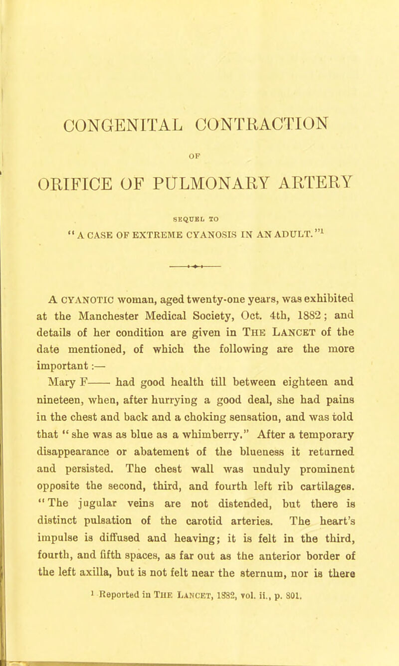 CONGENITAL CONTRACTION OP ORIFICE OF POLMONARY ARTERY SKQUBL lO  A CASE OF EXTREME CYANOSIS IN AN ADULT. A CYANOTIC woman, aged twenty-one years, was exhibited at the Manchester Medical Society, Oct. 4th, 1882; and details of her condition are given in The Lancet of the date mentioned, of which the following are the more important:— Mary F had good health till between eighteen and nineteen, when, after hurrying a good deal, she had pains in the chest and back and a choking sensatioQ, and was told that  she was as blue as a whimberry. After a temporary disappearance or abatement of the blueness it returned and persisted. The chest wall was unduly prominent opposite the second, third, and fourth left rib cartilages. The jugular veins are not distended, but there is distinct pulsation of the carotid arteries. The heart's impulse is diffused and heaving; it is felt in the third, fourth, and fifth spaces, as far out as the anterior border of the left axilla, but is not felt near the sternum, nor ia there 1 Reported in The Lancet, 1S82, yol. ii,, p. 801.