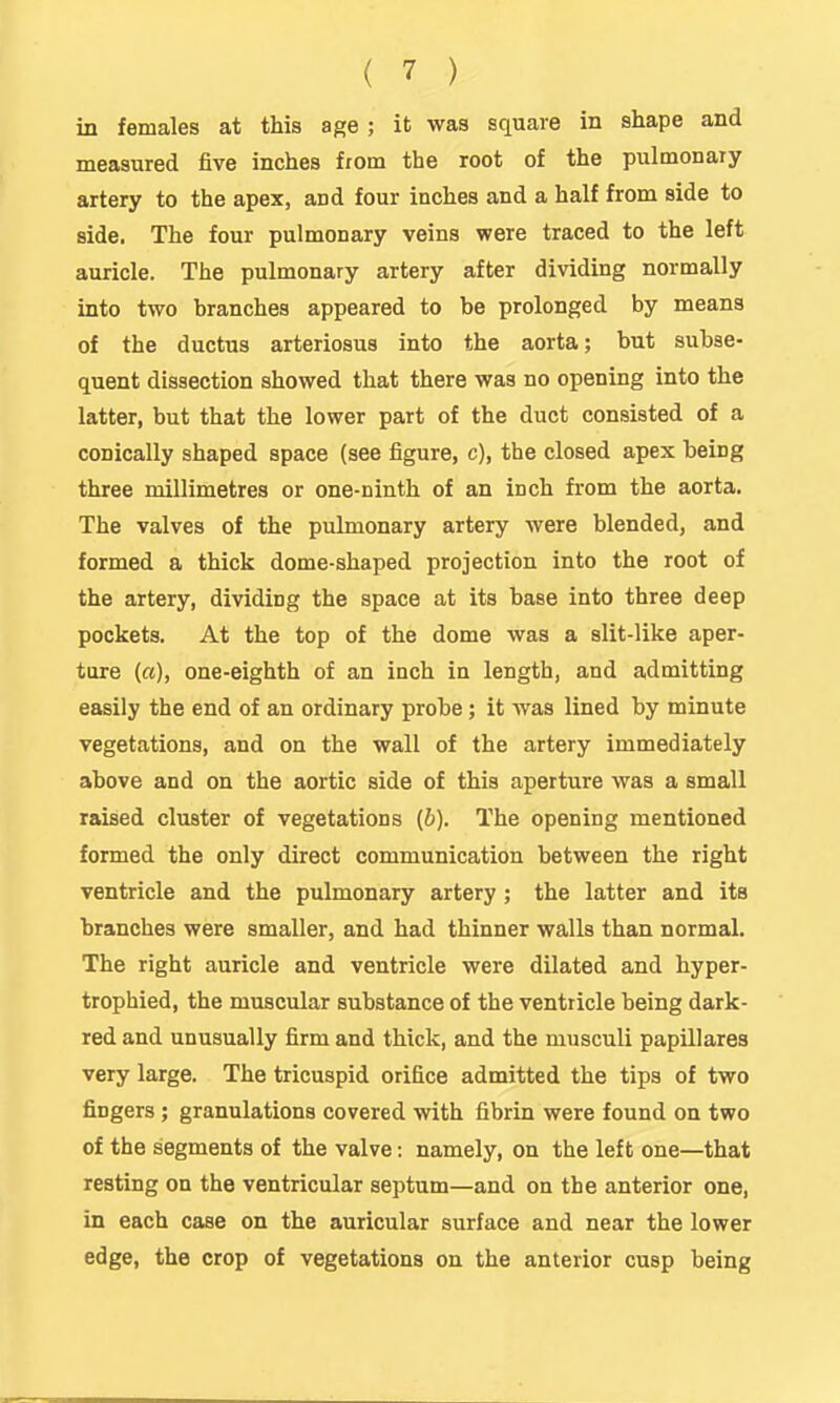 in females at this age; it was square in shape and measured five inches from the root of the pulmonary artery to the apex, and four inches and a half from side to side. The four pulmonary veins were traced to the left auricle. The pulmonary artery after dividing normally into two branches appeared to be prolonged by means of the ductus arteriosus into the aorta; but subse- quent dissection showed that there was no opening into the latter, but that the lower part of the duct consisted of a conically shaped space (see figure, c), the closed apex being three millimetres or one-ninth of an inch from the aorta. The valves of the pulmonary artery were blended, and formed a thick dome-shaped projection into the root of the artery, dividing the space at its base into three deep pockets. At the top of the dome was a slit-like aper- ture (a), one-eighth of an inch in length, and admitting easily the end of an ordinary probe; it was lined by minute vegetations, and on the wall of the artery immediately above and on the aortic side of this aperture was a small raised cluster of vegetations (b). The opening mentioned formed the only direct communication between the right ventricle and the pulmonary artery ; the latter and its branches were smaller, and had thinner walls than normal. The right auricle and ventricle were dilated and hyper- trophied, the muscular substance of the ventricle being dark- red and unusually firm and thick, and the musculi papillares very large. The tricuspid orifice admitted the tips of two fingers ; granulations covered with fibrin were found on two of the segments of the valve: namely, on the left one—that resting on the ventricular septum—and on the anterior one, in each case on the auricular surface and near the lower edge, the crop of vegetations on the anterior cusp being
