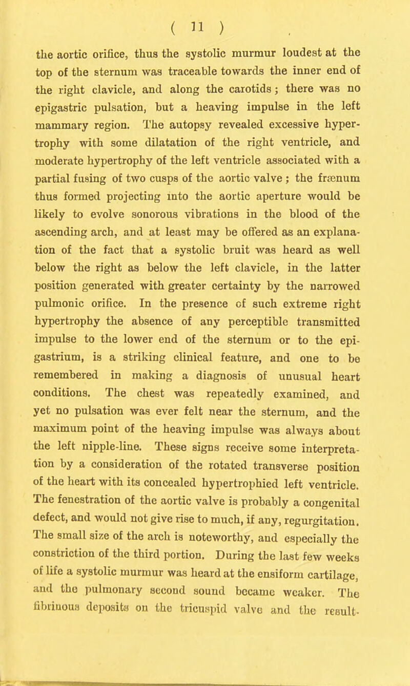 the aortic orifice, tlius the systolic murmur loudest at the top of the sternum was traceable towards the inner end of the right clavicle, and along the carotids; there was no epigastric pulsation, but a heaving impulse in the left mammary region. The autopsy revealed excessive hyper- trophy with some dilatation of the right ventricle, and moderate hypertrophy of the left ventricle associated with a partial fusing of two cusps of the aortic valve; the frajnum thus formed projecting into the aortic aperture would be likely to evolve sonorous vibrations in the blood of the ascending arch, and at least may be offered as an explana- tion of the fact that a systolic bruit was heard as well below the right as below the left clavicle, in the latter position generated with greater certainty by the narrowed pulmonic orifice. In the presence of such extreme right hypertrophy the absence of any perceptible transmitted impulse to the lower end of the sternum or to the epi- gastrium, is a striking clinical feature, and one to be remembered in making a diagnosis of unusual heart conditions. The chest was repeatedly examined, and yet no pulsation was ever felt near the sternum, and the maximum point of the heaving impulse was always about the left nipple-line. These signs receive some interpreta- tion by a consideration of the rotated transverse position of the heart with its concealed hypertrophied left ventricle. The fenestration of the aortic valve is probably a congenital defect, and would not give rise to much, if any, regurgitation. The small size of the arch is noteworthy, and especially the constriction of the third portion. During the last few weeks of life a systolic murmur was heard at the ensiform cartilage, and the pulmonary second sound became weaker. The fibriuoua deposits on the tricuspid valve and the result-