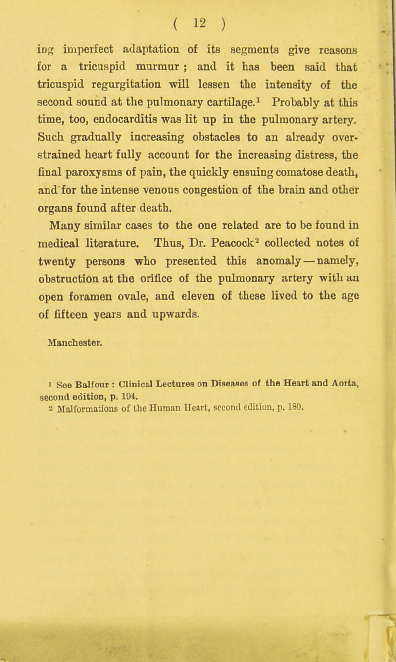 ing imperfect adaptation of its segments give reasons for a tricuspid murmur ; and it has been said that tricuspid regurgitation wUl lessen the intensity of the second sound at the pulmonary cartilage.^ Probably at this time, too, endocarditis was lit up in the pulmonary artery. Such gradually increasing obstacles to an already over- strained heart fully account for the increasing distress, the final paroxysms of pain, the quickly ensuing comatose death, and for the intense venous congestion of the brain and other organs found after death. Many similar cases to the one related are to be found in medical literature. Thus, Dr. Peacock^ collected notes of twenty persons who presented this anomaly — namely, obstruction at the orifice of the pulmonary artery with an open foramen ovale, and eleven of these lived to the age of fifteen years and upwards. Manchester. 1 See Balfour : Clinical Lectures on Diseases of the Heart and Aorta, second edition, p. 194. - Mallormations of the Human Heart, second edition, p. 180.