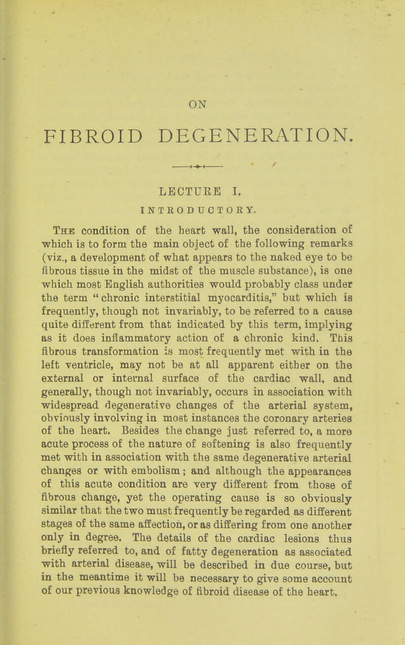 FIBROID DEGENERATION. ,,, ^ LECTURE I. INTEODUCTOKY. The condition of the heart wall, the consideration of which is to form the main object of the following remarks (viz., a development of what appears to the naked eye to be fibrous tissue in the midst of the muscle substance), is one which most English authorities would probably class under the term  chronic interstitial myocarditis, but which is frequently, though not invariably, to be referred to a cause quite different from that indicated by this term, implying as it does inflammatory action of a chronic kind. This fibrous transformation is most frequently met with in the left ventricle, may not be at all apparent either on the external or internal surface of the cardiac wall, and generally, though not invariably, occurs in association with widespread degenerative changes of the arterial system, obviously involving in most instances the coronary arteries of the heart. Besides the change just referred to, a more acute process of the nature of softening is also frequently met with in association with the same degenerative arterial changes or with embolism; and although the appearances of this acute condition are very different from those of fibrous change, yet the operating cause is so obviously similar that the two must frequently be regarded as different stages of the same affection, or as differing from one another only in degree. The details of the cardiac lesions thus briefly referred to, and of fatty degeneration as associated with arterial disease, will be described in due course, but in the meantime it will be necessary to give some account of our previous knowledge of fibroid disease of the heart.