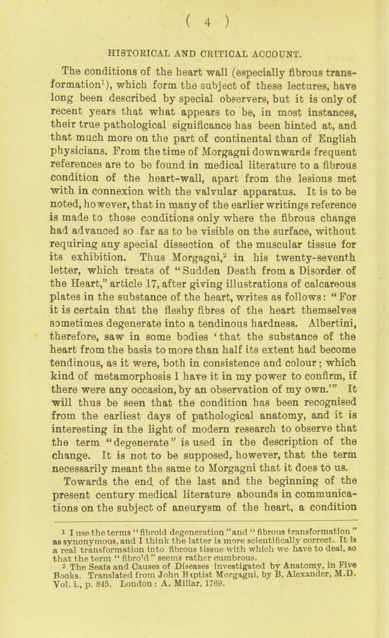 HISTORICAL AND CRITICAL ACCOUNT. The conditions of the heart wall (especially fibrous trans- formation^), which form the subject of these lectures, have long been described by special observers, but it is only of recent years that what appears to be, in most instances, their true pathological significance has been hinted at, and that much more on the part of continental than of English physicians. From the time of Morgagni downwards frequent references are to be found in medical literature to a fibrous condition of the heart-wall, apart from the lesions met with in connexion with the valvular apparatus. It is to be noted, however, that in many of the earlier writings reference is made to those conditions only where the fibrous change had advanced so far as to be visible on the surface, without requiring any special dissection of the muscular tissue for its exhibition. Thus Morgagni,^ in his twenty-seventh letter, which treats of  Sudden Death from a Disorder of the Heart, article 17, after giving illustrations of calcareous plates in the substance of the heart, writes as follows:  For it is certain that the fleshy fibres of the heart themselves sometimes degenerate into a tendinous hardness. Albertini, therefore, saw in some bodies ' that the substance of the heart from the basis to more than half its extent had become tendinous, as it were, both in consistence and colour; which kind of metamorphosis 1 have it in my power to confirm, if there were any occasion, by an observation of my own.' It will thus be seen that the condition has been recognised from the earliest days of pathological anatomy, and it is interesting in the light of modern research to observe that the term  degenerate is used in the description of the change. It is not to be supposed, however, that the term necessarily meant the same to Morgagni that it does to us. Towards the end of the last and the beginning of the present century medical literature abounds in communica- tions on the subject of aneurysm of the heart, a condition 1 I use the terms '' fibroid degeneration  and '' fibrous transformation  as synonymous, and I think the latter is more scientifically correct. It is a real transformation into fibrous tissue with which we have to deal, so that the term  fibro'd  seems rather cumbrous. 2 The Seats and Causes of Diseases investigated by Anatomy, in Five Books. Translated from John Biptist Morgagni, by B, Alexander, M.D. Vol. i., p. 845. London : A. Millar, 1769.