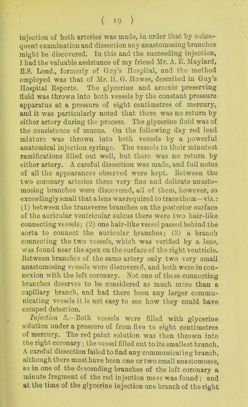 injection of both arteries was made, in order that by suhse- qiient examination and dissection any anastomosing branches might be discovered. In this and the succeeding injection, 1 had the valuable assistance of my friend Mr. A. E. Maylard, B.S. Lond., formerly of Guy's Hospital, and tbe method employed was that of Mr. 11. G. Howse, described in Guy's Hospital Eeports. The glycerine and arsenic preserving fluid was thrown into both vessels by the constant pressure apparatus at a pressure of eight centimetres of mercury, and it was particularly noted that there was no return by either artery during the process. The glycerine fluid was of the consistence of mucus. On the following day red lead mixture was thrown into both vessels by a powerful anatomical injection syringe. The vessels to their minutest ramifications filled out well, but there was no return by either artery. A careful dissection was made, and full notes of all the appearances observed were kept. Between the two coronary arteries three very fine and delicate anasto- mosing branches were discovered, all of them, however, so exceedingly small that a lens was required to trace them—viz.: (1) between the transverse branches on the posterior surface of the auricular ventricular sulcus there were two hair-like connecting vessels; (2) one hair-like vessel passed behind the aorta to connect the auricular branches; (3) a branch connecting the two vessels, which was verified by a lens, was found near the apex on the surface of the right ventricle. Between branches of the same artery only two very small anastomosing vessels were discovered, and both were in con- nexion with the left coronary. Not one of these connecting branches deserves to be considered as much more than a cipillary branch, and had there been any larger commu- nicating vessels it is not easy to see how they could have escaped detection. Injection 5.—Both vessels were filled with glycerine solution under a pressure of from fivre to eight centimetres of mercury. The red paint solution was then thrown into the right coronary ; the vessel filled out to its smallest branch. A careful dissection failed to find any communicating branch, although there must have been one or two small anastomoses, as in one of the descending branches of the left coronary a minute fragment of the red injection mnss was found ; and at the time of the glycerine injection one branch of the right