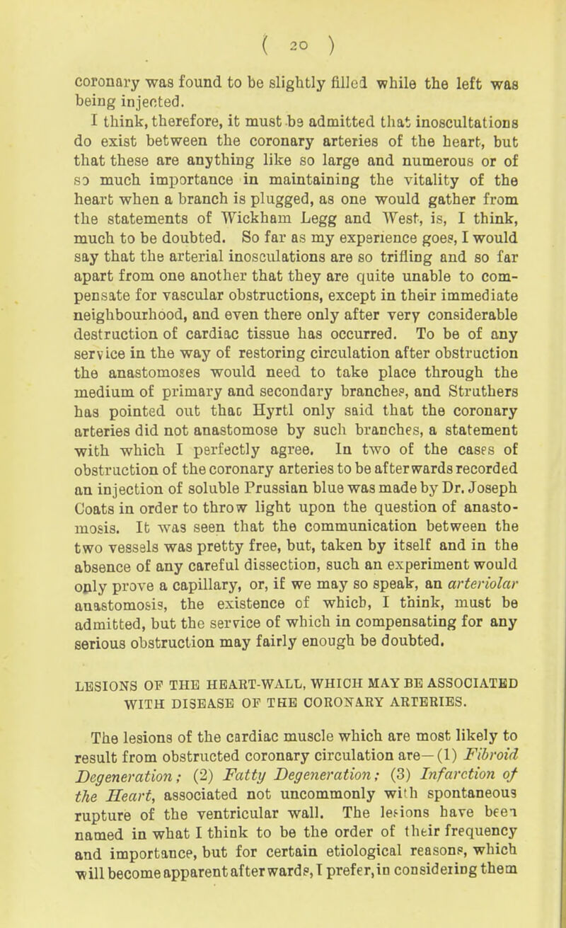 coronary was found to be slightly ftllei while the left was being injected. I think, therefore, it must be admitted that inoscultations do exist between the coronary arteries of the heart, but that these are anything like so large and numerous or of so much importance in maintaining the vitality of the heart when a branch is plugged, as one would gather from the statements of Wickham Legg and West, is, I think, much to be doubted. So far as my experience goes, I would say that the arterial inosculations are so trifling and so far apart from one another that they are quite unable to com- pensate for vascular obstructions, except in their immediate neighbourhood, and even there only after very considerable destruction of cardiac tissue has occurred. To be of any service in the way of restoring circulation after obstruction the anastomoses would need to take place through the medium of primary and secondary branches, and Strathers has pointed out thac Hyrtl only said that the coronary arteries did not anastomose by such branches, a statement with which I perfectly agree. In two of the cases of obstruction of the coronary arteries to be afterwards recorded an injection of soluble Prussian blue was made by Dr. Joseph Coats in order to throw light upon the question of anasto- mosis. It was seen that the communication between the two vessels was pretty free, but, taken by itself and in the absence of any careful dissection, such an experiment would oply prove a capillary, or, if we may so speak, an arteriolar anastomosis, the existence of which, I think, must be admitted, but the sernce of which in compensating for any serious obstruction may fairly enough be doubted. LESIONS OP THE HEART-WALL, WHICH MAY BE ASSOCIATED WITH DISEASE OF THE COROJTARY ARTERIES. The lesions of the cardiac muscle which are most likely to result from obstructed coronary circulation are—(1) Fibroid Degeneration; (2) Fatty Degeneration; (3) Infarction of the Heart, associated not uncommonly with spontaneous rupture of the ventricular wall. The les-ions have beei named in what I think to be the order of their frequency and importance, but for certain etiological reasons, which willbecomeapparentafterward?,! prefer.in considering them
