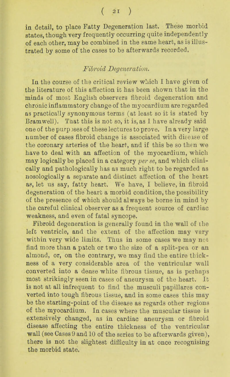 in detail, to place Fatty Degeneration last. These morbid states, though very frequently occurring quite independently of each other, may be combined in the same heart, as is illus- trated by some of the cases to be afterwards recorded. Fibroid Degeneration. In the course of the critical review wMch I have given of the literature of this affection it has been shown that in the minds of most English observers fibroid degeneration and chronic inflammatory change of the myocardium are regarded as practically synonymous terms (at least so it is stated by Bramwell). Taat this is not so, it is, as 1 have already said one of the purp jses of these lectures to prove. In a very large number of cases fibroid change is associated with disease of the coronary arteries of the heart, and if this be so then we have to deal with an affection of the myocardium, which may logically be placed in a category per se, and which clini- cally and pathologically has as much right to be regarded as nosologically a separate and distinct affection of the heart as, let us say, fatty heart. We have, I believe, in fibroid degeneration of the heart a morbid condition, the possibility of the presence of which should always be borne in mind by the careful clinical observer as a frequent source of cardiac weakness, and even of fatal syncope. Fibroid degeneration is generally found in the wall of the left ventricle, and the extent of the affection may vary within very wide limits. Thus in some cases we may net find more than a patch or two the size of a split-pea or an almond, or, on the contrary, we may find the entire thick- ness of a very considerable area of the ventricular wall converted into a dense white fibrous tissue, as is perhaps most strikingly seen in cases of aneurysm of the heart. It is not at all infrequent to find the musculi papillares con- verted into tough fibrous tissue, and in some cases this may be the starting-point of the disease as regards other regions of the myocardium. In cases where the muscular tissue is extensively changed, as in cardiac aneurysm or fibroid disease affecting the entire thickness of the ventricular wall (see Cases 9 and 10 of the series to be afterwards given), there is not the slightest difficulty in at once recognising the morbid state.