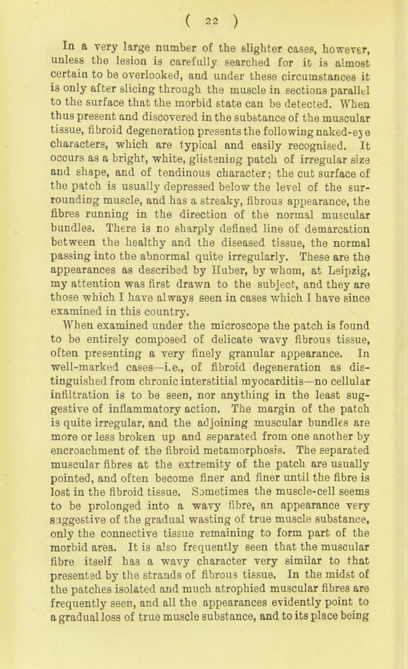 In a very large number of the slighter cases, however, unless the lesion is carefully searched for it is almost certain to be overlooked, and under these circumstances it is only after slicing through the muscle in sections parallel to the surface that the morbid state can be detected. When thus present and discovered in the substance of the muscular tissue, fibroid degeneration presents the followingnaked-eje characters, which are typical and easily recognised. It occurs as a bright, white, glistening patch of irregular size and shape, and of tendinous character; the cut surface of the patch is usually depressed below the level of the sur- rounding muscle, and has a streaky, fibrous appearance, the fibres running in the direction of the normal muscular bundles. There is no sharply defined line of demarcation between the healthy and the diseased tissue, the normal passing into the abnormal quite irregularly. These are the appearances as described by Huber, by whom, at Leipzig, my attention was first drawn to the subject, and they are those which I have always seen in cases which I have since examined in this country. When examined under the microscope the patch is found to be entirely composed of delicate wavy fibrous tissue, often presenting a very finely granular appearance. In well-marked cases—i.e., of fibroid degeneration as dis- tinguished from chronic interstitial myocarditis—no cellular infiltration is to be seen, nor anything in the least sug- gestive of inflammatory action. The margin of the patch is quite irregular, and the adjoining muscular bundles are more or less broken up and separated from one another by encroachment of the fibroid metamorphosis. The separated muscular fibres at the extremity of the patch are usually pointed, and often become finer and finer until the fibre is lost in the fibroid tissue. Sometimes the muscle-cell seems to be prolonged into a wavy fibre, an appearance very suggestive of the gradual wasting of true muscle substance, only the connective tissue remaining to form part of the morbid area. It is also frequently seen that the muscular fibre itself has a wavy character very similar to that presented by the strands of fibrous tissue, In the midst of the patches isolated and much atrophied muscular fibres are frequently seen, and all the appearances evidently point to a gradual loss of true muscle substance, and to its place being