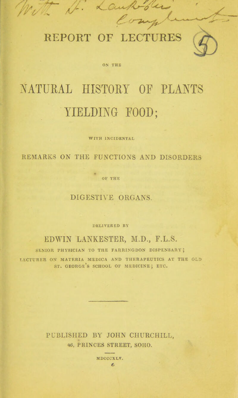 REPORT OF LECTURES ON THB NATURAL HISTORY OF PLANTS YIELDING POOD; WITH INCIDENTAL REMARKS ON THE FUNCTIONS AND DISORDERS OV THE DIGESTIVE ORGANS. DKLIVEREO BY EDWIN LANKESTER, M.D., F.L.S. SENIOR PHYSICIAN TO THE FAIIRINGDON DISPENSARY; r.KCTURER ON MATERIA MEDICA AND THERAPEUTICS AT THE OLD ST. George's school of medicine; etc. PUBLISHED BY JOHN CHURCHILL, 46, PRINCES STREET, SOHO. MDCCCXLT.