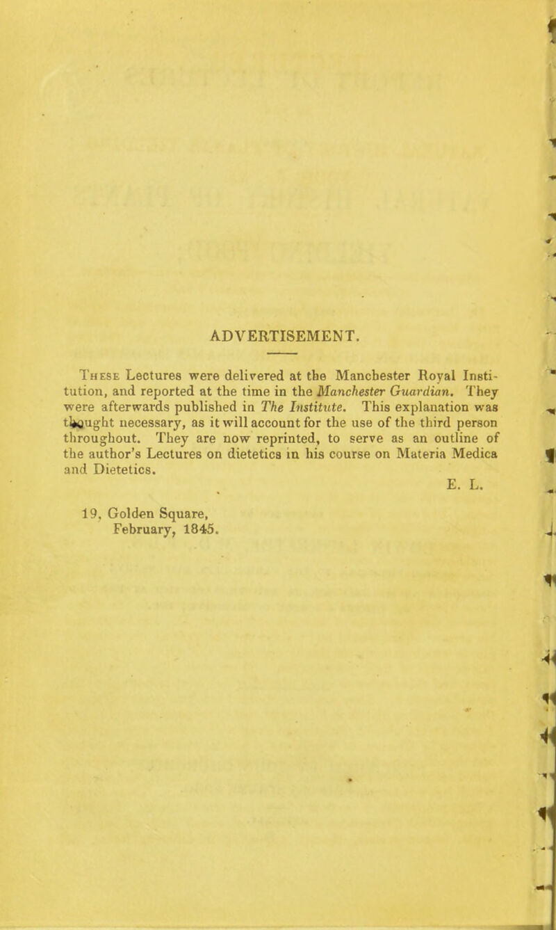 ADVERTISEMENT. These Lectures were delivered at the Manchester Royal Insti- tution, and reported at the time in the Manchester Giiardian, They were afterwards published in The Institute. This explanation was tl»ftught necessary, as it will account for the use of the third person throughout. They are now reprinted, to serve as an outline of the author's Lectures on dietetics m his course on Materia Medica and Dietetics. E. L, 19. Golden Square, February, 1845.