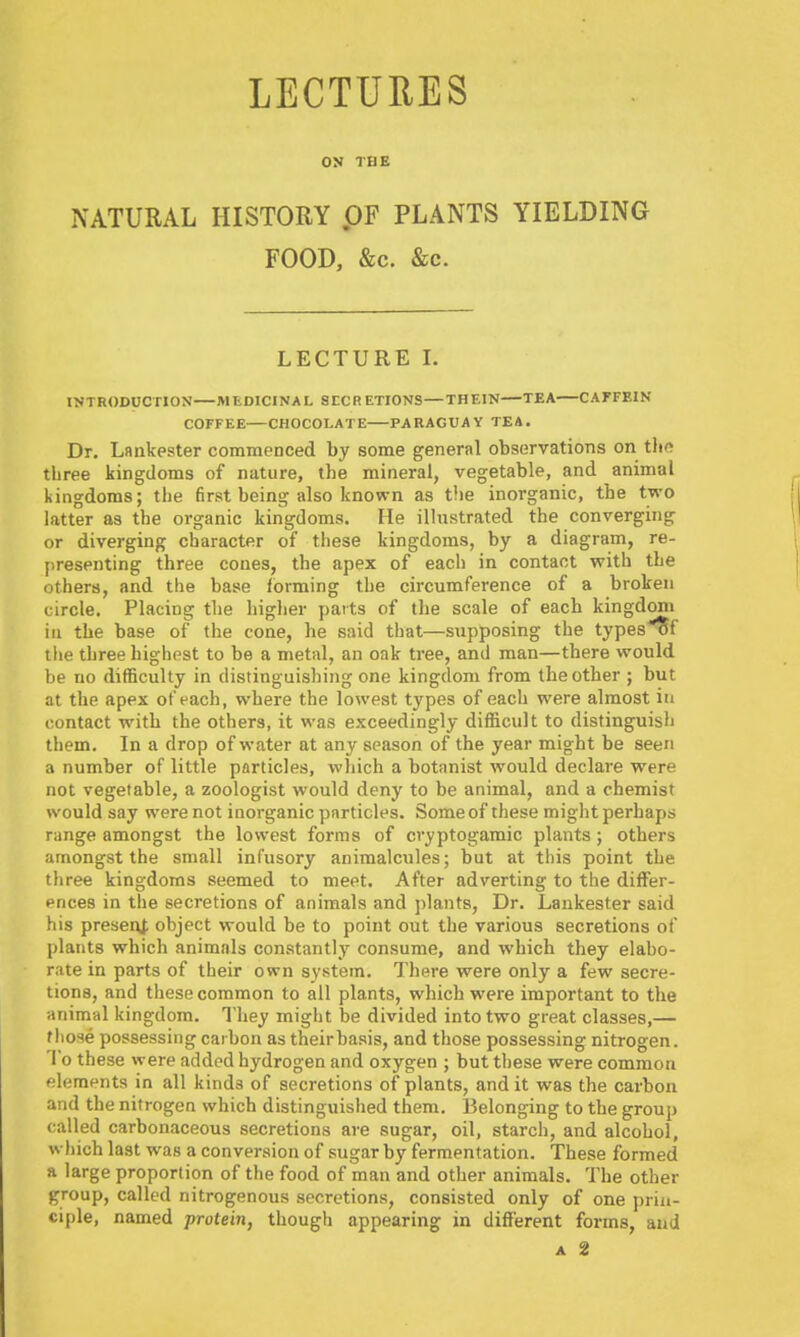 LECTURES ON THE NATURAL HISTORY .OF PLANTS YIELDING FOOD, &c. &c. LECTURE I. INTRODUCTION MEDICINAL 8ECR ETIONS—THEIN—TEA CAFFEIN COFFEE—CHOCOLATE PARAGUAY TEA. Dr. Lankester commenced by some general observations on thd three kingdoms of nature, the mineral, vegetable, and animal kingdoms; the first being also known as the inorganic, the two latter as the organic kingdoms. He illustrated the converging or diverging character of these kingdoms, by a diagram, re- presenting three cones, the apex of each in contact with the others, and the base forming the circumference of a broken circle. Placing the higlier parts of the scale of each kingdom in the base of the cone, he said that—supposing the types'^f tlie three highest to be a metal, an oak tree, and man—there would be no difficulty in distinguishing one kingdom from the other ; but at the apex of each, where the lowest types of each were almost in contact with the others, it was exceedingly difficult to distinguish them. In a drop of water at any season of the year might be seen a number of little particles, which a botanist would declare were not vegetable, a zoologist would deny to be animal, and a chemist would say were not inorganic particles. Some of these might perhaps range amongst the lowest forms of cvyptogamic plants; others amongst the small infusory animalcules; but at this point the three kingdoms seemed to meet. After adverting to the differ- ences in the secretions of animals and plants. Dr. Lankester said his presei^. object would be to point out the various secretions of plants which animals constantly consume, and which they elabo- rate in parts of their own system. There were only a few secre- tions, and these common to all plants, which were important to the animal kingdom. They might be divided into two great classes,— fhose possessing caibon as theirbasis, and those possessing nitrogen. To these were added hydrogen and oxygen ; but these were common elements in all kinds of secretions of plants, and it was the carbon and the nitrogen which distinguished them. Belonging to the group called carbonaceous secretions are sugar, oil, starch, and alcohol, which last was a conversion of sugar by fermentation. These formed a large proportion of the food of man and other animals. The other group, called nitrogenous secretions, consisted only of one prin- ciple, named protein, though appearing in difl'erent forms, and